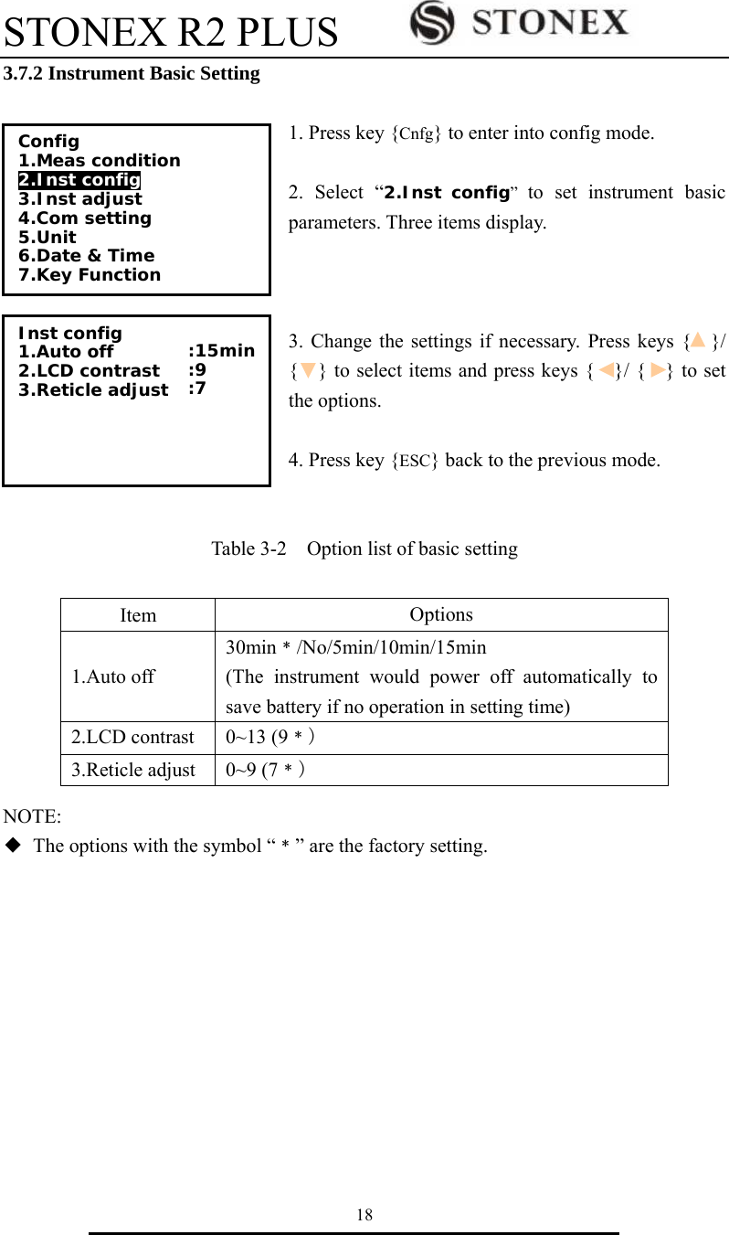 STONEX R2 PLUS        18 3.7.2 Instrument Basic Setting  1. Press key {Cnfg} to enter into config mode.  2. Select &ldquo;2.Inst config&rdquo;  to set instrument basic parameters. Three items display.      3. Change the settings if necessary. Press keys {    }/ {    } to select items and press keys {    }/ {    } to set the options.  4. Press key {ESC} back to the previous mode.   Table 3-2    Option list of basic setting         NOTE: ◆  The options with the symbol &ldquo;﹡&rdquo; are the factory setting.          Item  Options 1.Auto off 30min﹡/No/5min/10min/15min (The instrument would power off automatically to save battery if no operation in setting time) 2.LCD contrast  0~13 (9﹡) 3.Reticle adjust  0~9 (7﹡) Config 1.Meas condition 2.Inst config  3.Inst adjust 4.Com setting 5.Unit 6.Date &amp; Time 7.Key Function Inst config 1.Auto off 2.LCD contrast 3.Reticle adjust   :15min :9 :7  