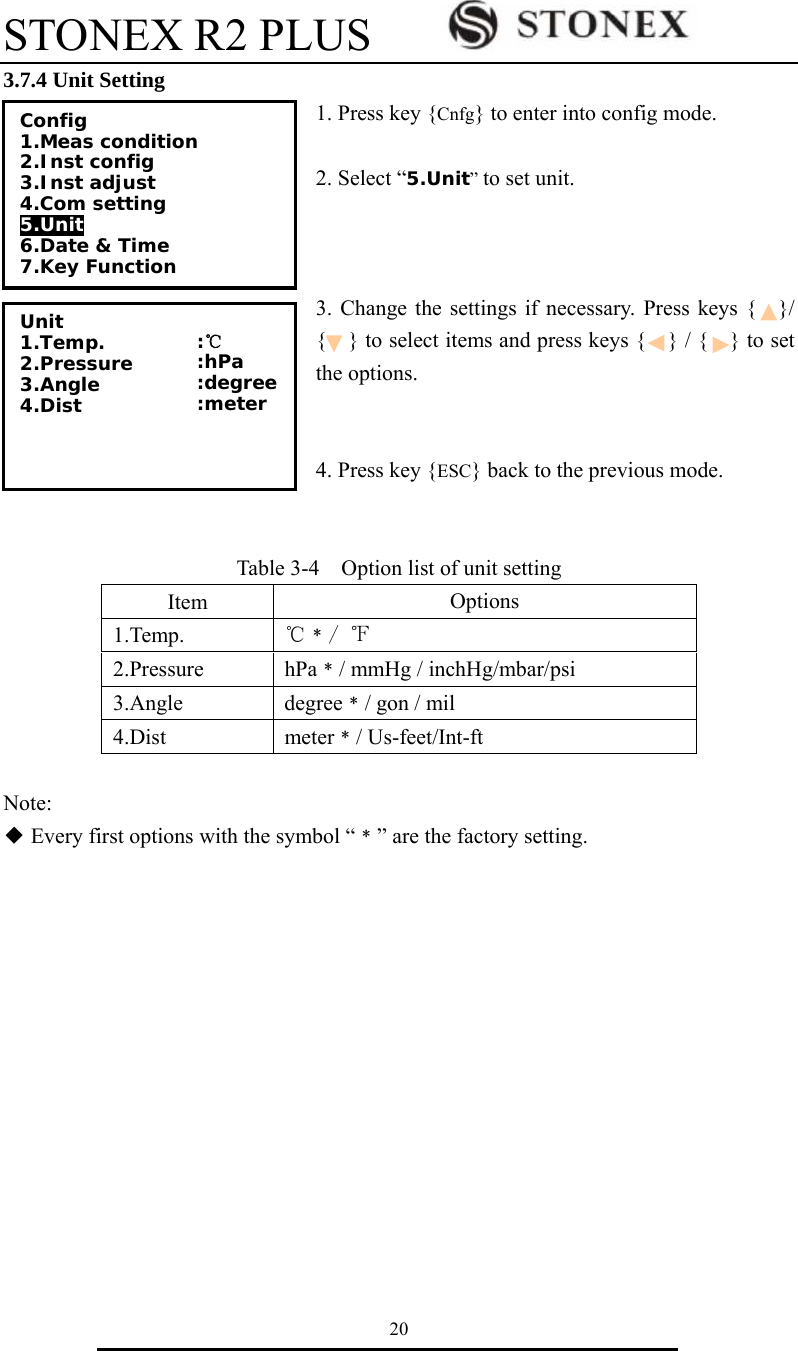 STONEX R2 PLUS        20 3.7.4 Unit Setting 1. Press key {Cnfg} to enter into config mode.  2. Select &ldquo;5.Unit&rdquo; to set unit.    3. Change the settings if necessary. Press keys {    }/ {    } to select items and press keys {    } / {    } to set the options.   4. Press key {ESC} back to the previous mode.   Table 3-4    Option list of unit setting Item  Options 1.Temp.  ℃﹡/ ℉ 2.Pressure hPa﹡/ mmHg / inchHg/mbar/psi 3.Angle degree﹡/ gon / mil 4.Dist meter﹡/ Us-feet/Int-ft  Note:  ◆Every first options with the symbol &ldquo;﹡&rdquo; are the factory setting.            Config 1.Meas condition 2.Inst config  3.Inst adjust  4.Com setting 5.Unit 6.Date &amp; Time 7.Key Function Unit 1.Temp. 2.Pressure 3.Angle 4.Dist   :℃ :hPa :degree :meter  
