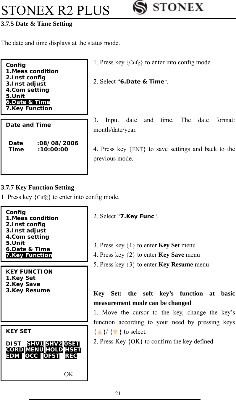 STONEX R2 PLUS        21 3.7.5 Date &amp; Time Setting  The date and time displays at the status mode.  1. Press key {Cnfg} to enter into config mode.  2. Select &ldquo;6.Date &amp; Time&rdquo;.    3. Input date and time. The date format: month/date/year.    4. Press key {ENT} to save settings and back to the previous mode.   3.7.7 Key Function Setting 1. Press key {Cnfg} to enter into config mode.  2. Select &ldquo;7.Key Func&rdquo;.   3. Press key {1} to enter Key Set menu 4. Press key {2} to enter Key Save menu 5. Press key {3} to enter Key Resume menu   Key Set: the soft key&rsquo;s function at basic measurement mode can be changed   1. Move the cursor to the key, change the key&rsquo;s function according to your need by pressing keys {  }/ {  } to select. 2. Press Key {OK} to confirm the key defined    Config 1.Meas condition 2.Inst config  3.Inst adjust  4.Com setting 5.Unit 6.Date &amp; Time 7.Key Function Date and Time    Date     :08/08/2006  Time     :10:00:00   Config 1.Meas condition 2.Inst config  3.Inst adjust  4.Com setting 5.Unit 6.Date &amp; Time 7.Key Function KEY FUNCTION 1.Key Set 2.Key Save 3.Key Resume   KEY SET  DIST  SHV1 SHV2 0SET CORD MENU HOLD HSET EDM  OCC  OFST  REC                     OK 
