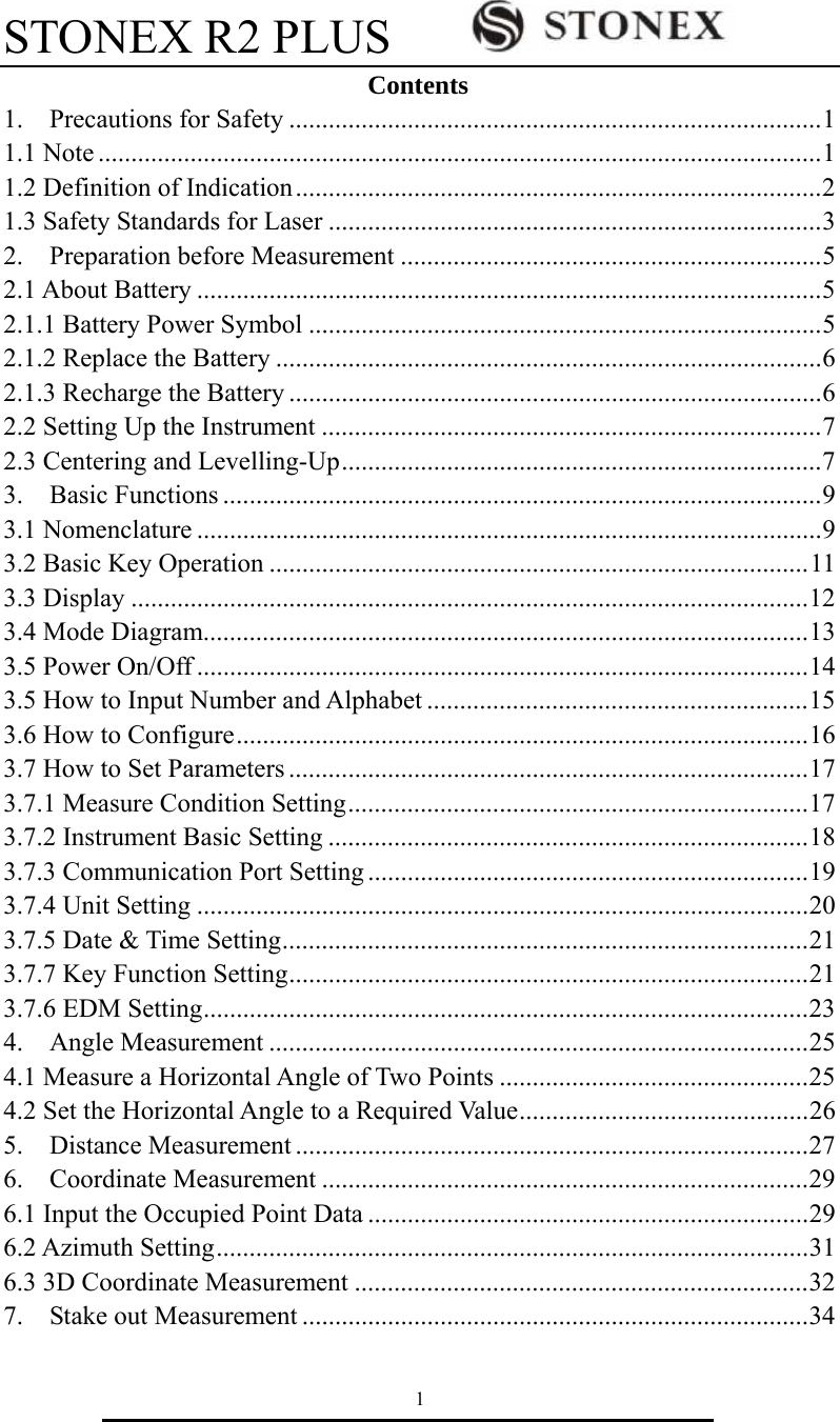 STONEX R2 PLUS        1 Contents 1.  Precautions for Safety .................................................................................1 1.1 Note ..............................................................................................................1 1.2 Definition of Indication................................................................................2 1.3 Safety Standards for Laser ...........................................................................3 2.  Preparation before Measurement ................................................................5 2.1 About Battery ...............................................................................................5 2.1.1 Battery Power Symbol ..............................................................................5 2.1.2 Replace the Battery ...................................................................................6 2.1.3 Recharge the Battery .................................................................................6 2.2 Setting Up the Instrument ............................................................................7 2.3 Centering and Levelling-Up.........................................................................7 3.  Basic Functions ...........................................................................................9 3.1 Nomenclature ...............................................................................................9 3.2 Basic Key Operation ..................................................................................11 3.3 Display .......................................................................................................12 3.4 Mode Diagram............................................................................................13 3.5 Power On/Off .............................................................................................14 3.5 How to Input Number and Alphabet ..........................................................15 3.6 How to Configure.......................................................................................16 3.7 How to Set Parameters ...............................................................................17 3.7.1 Measure Condition Setting......................................................................17 3.7.2 Instrument Basic Setting .........................................................................18 3.7.3 Communication Port Setting ...................................................................19 3.7.4 Unit Setting .............................................................................................20 3.7.5 Date &amp; Time Setting................................................................................21 3.7.7 Key Function Setting...............................................................................21 3.7.6 EDM Setting............................................................................................23 4.  Angle Measurement ..................................................................................25 4.1 Measure a Horizontal Angle of Two Points ...............................................25 4.2 Set the Horizontal Angle to a Required Value............................................26 5.  Distance Measurement ..............................................................................27 6.  Coordinate Measurement ..........................................................................29 6.1 Input the Occupied Point Data ...................................................................29 6.2 Azimuth Setting..........................................................................................31 6.3 3D Coordinate Measurement .....................................................................32 7.  Stake out Measurement .............................................................................34 