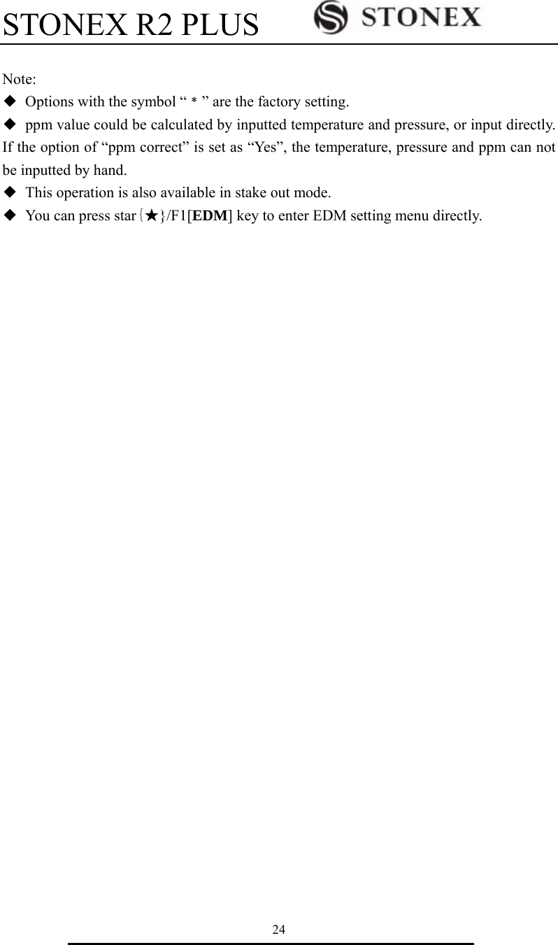 STONEX R2 PLUS        24  Note: ◆  Options with the symbol &ldquo;﹡&rdquo; are the factory setting. ◆  ppm value could be calculated by inputted temperature and pressure, or input directly. If the option of &ldquo;ppm correct&rdquo; is set as &ldquo;Yes&rdquo;, the temperature, pressure and ppm can not be inputted by hand. ◆  This operation is also available in stake out mode. ◆  You can press star{★}/F1[EDM] key to enter EDM setting menu directly.  