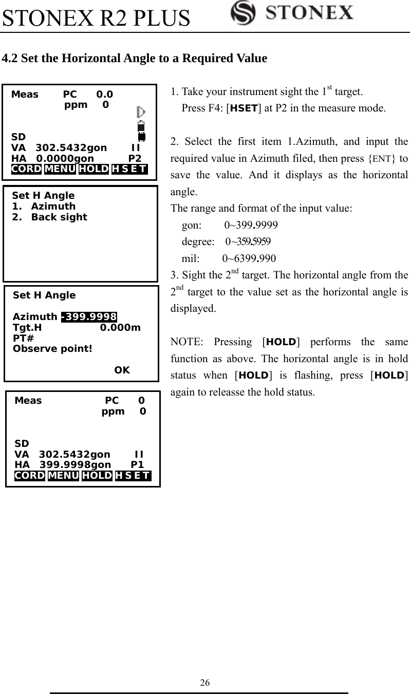 STONEX R2 PLUS        26  4.2 Set the Horizontal Angle to a Required Value  1. Take your instrument sight the 1st target. Press F4: [HSET] at P2 in the measure mode.  2. Select the first item 1.Azimuth, and input the required value in Azimuth filed, then press {ENT} to save the value. And it displays as the horizontal angle. The range and format of the input value: gon:    0~399.9999 degree:   0 ~359.5959 mil:    0~6399.990 3. Sight the 2nd target. The horizontal angle from the 2nd target to the value set as the horizontal angle is displayed.  NOTE: Pressing [HOLD] performs the same function as above. The horizontal angle is in hold status when [HOLD] is flashing, press [HOLD] again to releasse the hold status. Meas             PC    0                   ppm   0   SD VA  302.5432gon     II HA  399.9998gon    P1 CORD MENU HOLD H S E T    Set H Angle 1. Azimuth 2. Back sight Set H Angle  Azimuth -399.9998 Tgt.H            0.000m PT# Observe point!                       OK Meas     PC    0.0            ppm   0   SD VA  302.5432gon     II HA  0.0000gon       P2 CORD MENU HOLD H S E T   