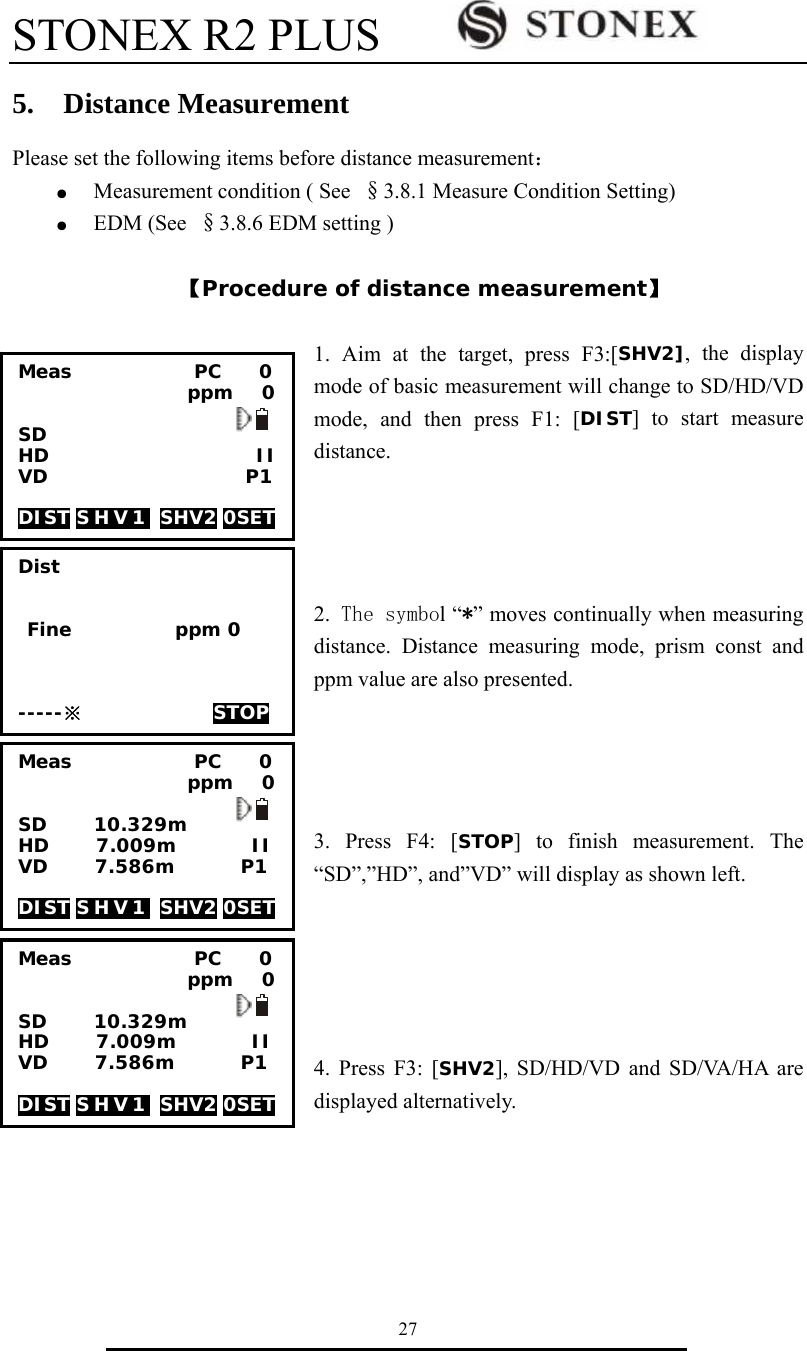 STONEX R2 PLUS        27 5.  Distance Measurement Please set the following items before distance measurement： ●  Measurement condition ( See &sect;3.8.1 Measure Condition Setting) ●  EDM (See  &sect;3.8.6 EDM setting )  【Procedure of distance measurement】  1. Aim at the target, press F3:[SHV2], the display mode of basic measurement will change to SD/HD/VD mode, and then press F1: [DIST] to start measure distance.     2. The symbol &ldquo;*&rdquo; moves continually when measuring distance. Distance measuring mode, prism const and ppm value are also presented.     3. Press F4: [STOP] to finish measurement. The &ldquo;SD&rdquo;,&rdquo;HD&rdquo;, and&rdquo;VD&rdquo; will display as shown left.      4. Press F3: [SHV2], SD/HD/VD and SD/VA/HA are displayed alternatively.      Dist    Fine           ppm 0    -----※              STOP   Meas             PC    0                   ppm   0  SD HD                      II VD                     P1  DIST S H V 1   SHV2 0SET  Meas             PC    0                   ppm   0  SD     10.329m HD     7.009m        II VD     7.586m       P1  DIST S H V 1   SHV2 0SET  Meas             PC    0                   ppm   0  SD     10.329m HD     7.009m        II VD     7.586m       P1  DIST S H V 1   SHV2 0SET  