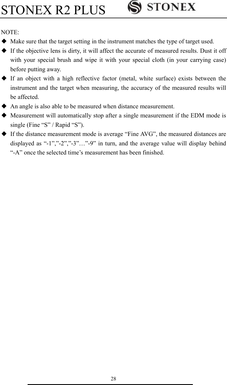STONEX R2 PLUS        28  NOTE: ◆  Make sure that the target setting in the instrument matches the type of target used. ◆  If the objective lens is dirty, it will affect the accurate of measured results. Dust it off with your special brush and wipe it with your special cloth (in your carrying case) before putting away. ◆ If an object with a high reflective factor (metal, white surface) exists between the instrument and the target when measuring, the accuracy of the measured results will be affected. ◆  An angle is also able to be measured when distance measurement. ◆  Measurement will automatically stop after a single measurement if the EDM mode is single (Fine &ldquo;S&rdquo; / Rapid &ldquo;S&rdquo;). ◆  If the distance measurement mode is average &ldquo;Fine AVG&rdquo;, the measured distances are displayed as &ldquo;-1&rdquo;,&rdquo;-2&rdquo;,&rdquo;-3&rdquo;&hellip;&rdquo;-9&rdquo; in turn, and the average value will display behind &ldquo;-A&rdquo; once the selected time&rsquo;s measurement has been finished.                       