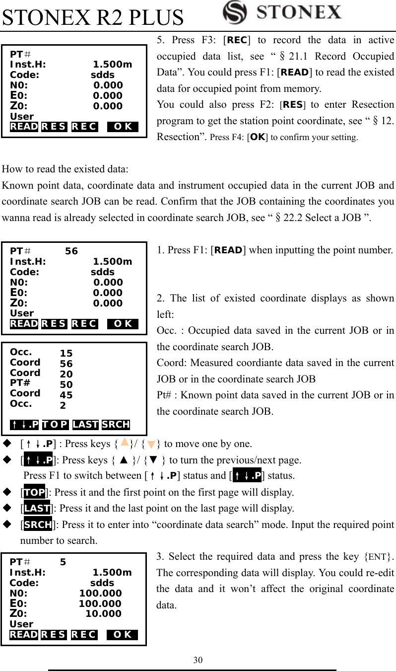 STONEX R2 PLUS        30 5. Press F3: [REC] to record the data in active occupied data list, see &ldquo;&sect;21.1 Record Occupied Data&rdquo;. You could press F1: [READ] to read the existed data for occupied point from memory.   You could also press F2: [RES]  to enter Resection program to get the station point coordinate, see &ldquo;&sect;12. Resection&rdquo;. Press F4: [OK] to confirm your setting.  How to read the existed data:   Known point data, coordinate data and instrument occupied data in the current JOB and coordinate search JOB can be read. Confirm that the JOB containing the coordinates you wanna read is already selected in coordinate search JOB, see &ldquo;&sect;22.2 Select a JOB &rdquo;.  1. Press F1: [READ] when inputting the point number.     2. The list of existed coordinate displays as shown left: Occ. : Occupied data saved in the current JOB or in the coordinate search JOB.   Coord: Measured coordiante data saved in the current JOB or in the coordinate search JOB Pt# : Known point data saved in the current JOB or in the coordinate search JOB.  ◆  [&uarr;&darr;.P] : Press keys {    }/ {    } to move one by one. ◆  [&uarr;&darr;.P]: Press keys { ▲ }/ {▼ } to turn the previous/next page. Press F1 to switch between [&uarr;&darr;.P] status and [&uarr;&darr;.P] status. ◆  [TOP]: Press it and the first point on the first page will display. ◆  [LAST]: Press it and the last point on the last page will display. ◆  [SRCH]: Press it to enter into &ldquo;coordinate data search&rdquo; mode. Input the required point number to search. 3. Select the required data and press the key {ENT}. The corresponding data will display. You could re-edit the data and it won&rsquo;t affect the original coordinate data.  PT＃        Inst.H:          1.500m Code:           sdds N0:              0.000 E0:              0.000 Z0:              0.000 User READ R E S  R E C     0O K0 PT＃       56 Inst.H:          1.500m Code:           sdds N0:              0.000 E0:              0.000 Z0:              0.000 User READ R E S  R E C     0O K0 Occ.       Coord    Coord PT# Coord Occ.  &uarr;&darr;.P T O P  LAST SRCH 15 56 20 50 45 2 PT＃      5       Inst.H:          1.500m Code:           sdds N0:           100.000 E0:           100.000 Z0:           010.000 User READ R E S  R E C     0O K0 