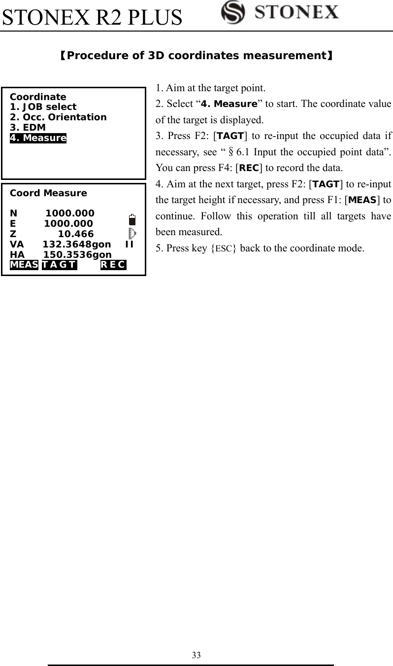 STONEX R2 PLUS        33  【Procedure of 3D coordinates measurement】  1. Aim at the target point.   2. Select &ldquo;4. Measure&rdquo; to start. The coordinate value of the target is displayed. 3. Press F2: [TAGT] to re-input the occupied data if necessary, see &ldquo;&sect;6.1 Input the occupied point data&rdquo;. You can press F4: [REC] to record the data. 4. Aim at the next target, press F2: [TAGT] to re-input the target height if necessary, and press F1: [MEAS] to continue. Follow this operation till all targets have              been measured. 5. Press key {ESC} back to the coordinate mode.  Coordinate 1. JOB select 2. Occ. Orientation 3. EDM 4. Measure  Coord Measure   N      1000.000 E      1000.000    Z         10.466 VA    132.3648gon   II HA    150.3536gon MEAS TAGT     REC    