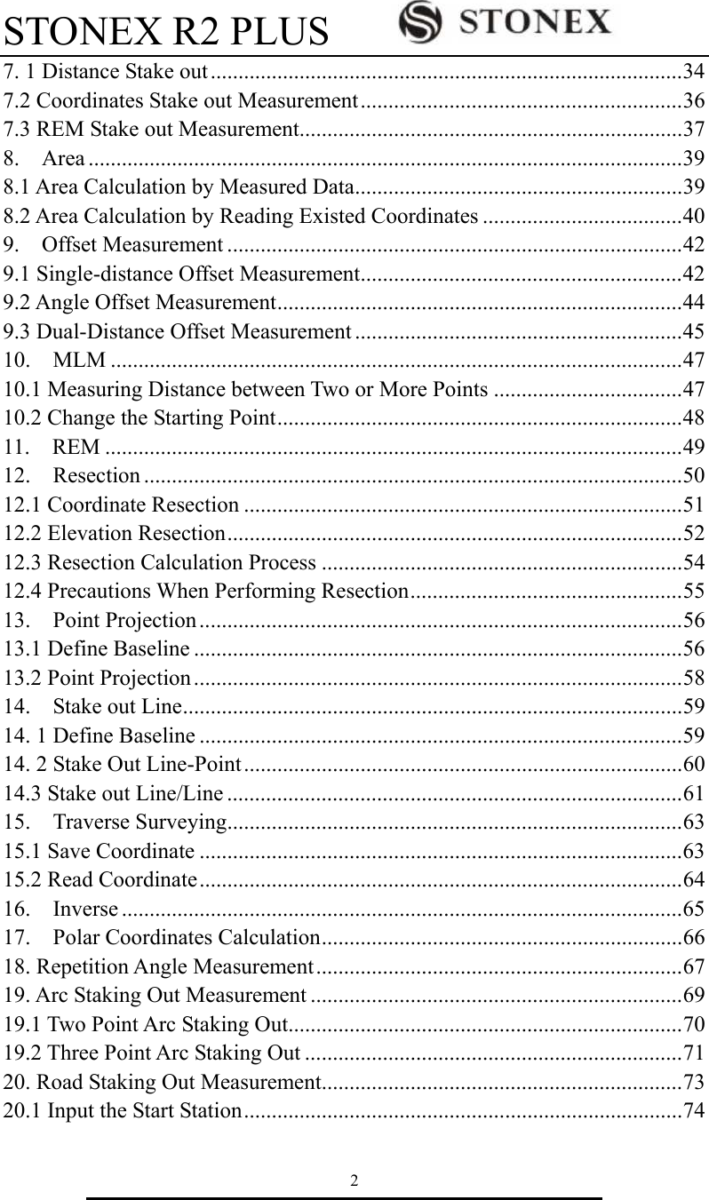 STONEX R2 PLUS        2 7. 1 Distance Stake out .....................................................................................34 7.2 Coordinates Stake out Measurement..........................................................36 7.3 REM Stake out Measurement.....................................................................37 8.  Area ...........................................................................................................39 8.1 Area Calculation by Measured Data...........................................................39 8.2 Area Calculation by Reading Existed Coordinates ....................................40 9.  Offset Measurement ..................................................................................42 9.1 Single-distance Offset Measurement..........................................................42 9.2 Angle Offset Measurement.........................................................................44 9.3 Dual-Distance Offset Measurement ...........................................................45 10.  MLM .......................................................................................................47 10.1 Measuring Distance between Two or More Points ..................................47 10.2 Change the Starting Point.........................................................................48 11.  REM ........................................................................................................49 12.  Resection .................................................................................................50 12.1 Coordinate Resection ...............................................................................51 12.2 Elevation Resection..................................................................................52 12.3 Resection Calculation Process .................................................................54 12.4 Precautions When Performing Resection.................................................55 13.  Point Projection.......................................................................................56 13.1 Define Baseline ........................................................................................56 13.2 Point Projection........................................................................................58 14.  Stake out Line..........................................................................................59 14. 1 Define Baseline .......................................................................................59 14. 2 Stake Out Line-Point ...............................................................................60 14.3 Stake out Line/Line ..................................................................................61 15.  Traverse Surveying..................................................................................63 15.1 Save Coordinate .......................................................................................63 15.2 Read Coordinate.......................................................................................64 16.  Inverse .....................................................................................................65 17.  Polar Coordinates Calculation.................................................................66 18. Repetition Angle Measurement..................................................................67 19. Arc Staking Out Measurement ...................................................................69 19.1 Two Point Arc Staking Out.......................................................................70 19.2 Three Point Arc Staking Out ....................................................................71 20. Road Staking Out Measurement.................................................................73 20.1 Input the Start Station...............................................................................74 