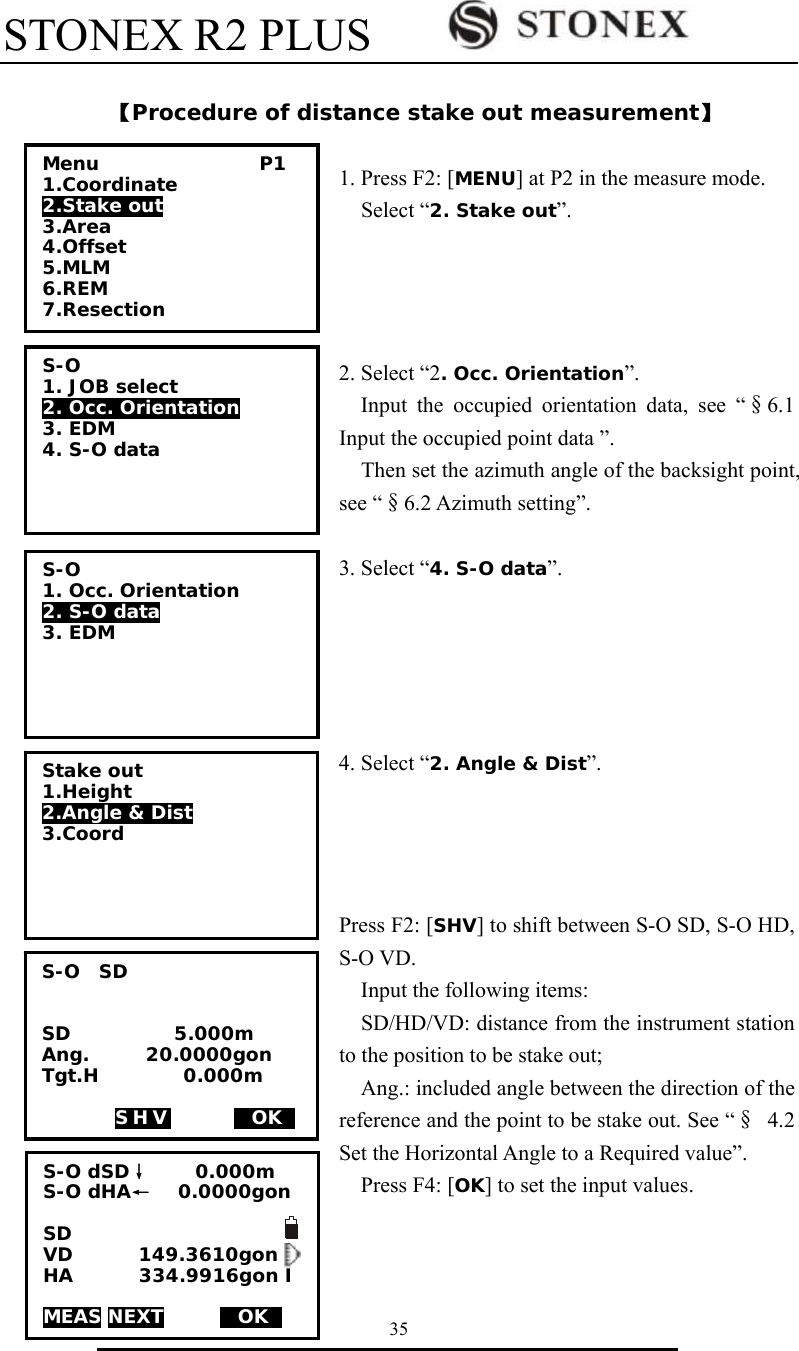 STONEX R2 PLUS        35  【Procedure of distance stake out measurement】  1. Press F2: [MENU] at P2 in the measure mode.   Select &ldquo;2. Stake out&rdquo;.     2. Select &ldquo;2. Occ. Orientation&rdquo;. Input the occupied orientation data, see &ldquo;&sect;6.1 Input the occupied point data &rdquo;.     Then set the azimuth angle of the backsight point, see &ldquo;&sect;6.2 Azimuth setting&rdquo;.  3. Select &ldquo;4. S-O data&rdquo;.      4. Select &ldquo;2. Angle &amp; Dist&rdquo;.      Press F2: [SHV] to shift between S-O SD, S-O HD, S-O VD.     Input the following items:   SD/HD/VD: distance from the instrument station to the position to be stake out; Ang.: included angle between the direction of the reference and the point to be stake out. See &ldquo;&sect; 4.2 Set the Horizontal Angle to a Required value&rdquo;. Press F4: [OK] to set the input values.    Menu                 P1 1.Coordinate 2.Stake out  3.Area 4.Offset 5.MLM 6.REM 7.Resection S-O 1. JOB select  2. Occ. Orientation 3. EDM 4. S-O data  S-O  SD   SD           5.000m     Ang.      20.0000gon Tgt.H         0.000m   SHV    MOKS S-O 1. Occ. Orientation 2. S-O data 3. EDM  Stake out 1.Height 2.Angle &amp; Dist  3.Coord  S-O dSD&darr;     0.000m S-O dHA&larr;   0.0000gon   SD      VD       149.3610gon HA       334.9916gon I  MEAS NEXT      MOKS 