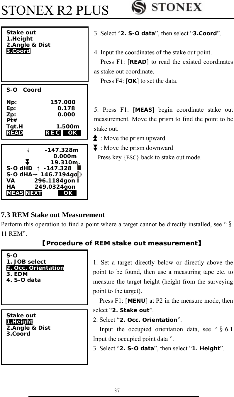 STONEX R2 PLUS        37  3. Select &ldquo;2. S-O data&rdquo;, then select &ldquo;3.Coord&rdquo;.  4. Input the coordinates of the stake out point.     Press F1: [READ] to read the existed coordinates as stake out coordinate.   Press F4: [OK] to set the data.   5. Press F1: [MEAS] begin coordinate stake out measurement. Move the prism to find the point to be stake out.     : Move the prism upward     : Move the prism downward Press key {ESC} back to stake out mode.            7.3 REM Stake out Measurement Perform this operation to find a point where a target cannot be directly installed, see &ldquo;&sect;11 REM&rdquo;. 【Procedure of REM stake out measurement】  1. Set a target directly below or directly above the point to be found, then use a measuring tape etc. to measure the target height (height from the surveying point to the target). Press F1: [MENU] at P2 in the measure mode, then select &ldquo;2. Stake out&rdquo;. 2. Select &ldquo;2. Occ. Orientation&rdquo;. Input the occupied orientation data, see &ldquo;&sect;6.1 Input the occupied point data &rdquo;. 3. Select &ldquo;2. S-O data&rdquo;, then select &ldquo;1. Height&rdquo;.   Stake out 1.Height 2.Angle &amp; Dist  3.Coord  S-O  Coord  Np:            157.000 Ep:               0.178 Zp:               0.000 Pt# Tgt.H            1.500m READ        REC MOKS &darr;     -147.328m                  0.000m                  19.310m S-O dHD &uarr; -147.328      S-O dHA&rarr; 146.7194go VA       296.1184gon I HA       249.0324gon MEAS NEXT      MOKS S-O 1. JOB select  2. Occ. Orientation 3. EDM 4. S-O data  Stake out 1.Height 2.Angle &amp; Dist  3.Coord  