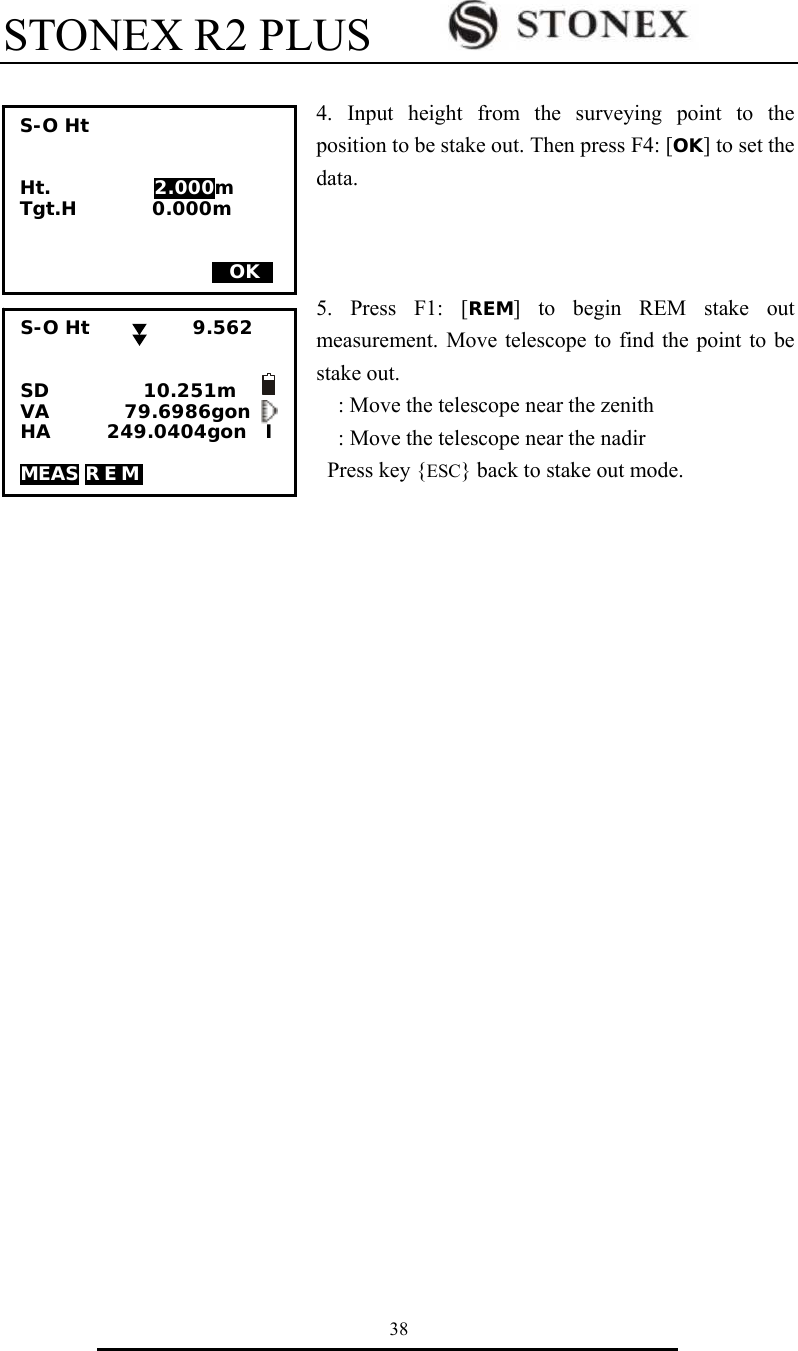 STONEX R2 PLUS        38  4. Input height from the surveying point to the position to be stake out. Then press F4: [OK] to set the data.     5. Press F1: [REM] to begin REM stake out measurement. Move telescope to find the point to be stake out.     : Move the telescope near the zenith     : Move the telescope near the nadir Press key {ESC} back to stake out mode.                          S-O Ht           9.562   SD          10.251m       VA        79.6986gon HA      249.0404gon  I  MEAS REM       S-O Ht   Ht.           2.000m Tgt.H        0.000m    MOKS 