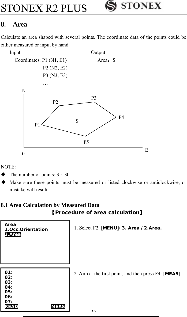 STONEX R2 PLUS        39 8.  Area Calculate an area shaped with several points. The coordinate data of the points could be either measured or input by hand.    Input:                           Output: Coordinates: P1 (N1, E1)            Area：S              P2 (N2, E2)              P3 (N3, E3)              &hellip;                                                                                                                                                                                                                                                                                                                                                                                                                                            NOTE: ◆  The number of points: 3 ~ 30. ◆  Make sure these points must be measured or listed clockwise or anticlockwise, or mistake will result.  8.1 Area Calculation by Measured Data 【Procedure of area calculation】  1. Select F2: [MENU]/ 3. Area /2.Area.      2. Aim at the first point, and then press F4: [MEAS].   Area 1.Occ.Orientation 2.Area 01: 02: 03: 04: 05: 06: 07: READ               MEAS SP1P2P3P4P5E0N