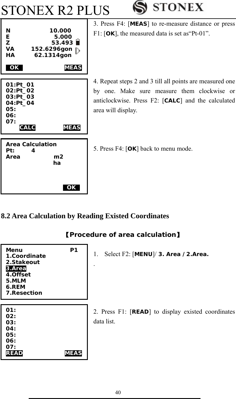 STONEX R2 PLUS        40 3. Press F4: [MEAS] to re-measure distance or press F1: [OK], the measured data is set as&ldquo;Pt-01&rdquo;.       4. Repeat steps 2 and 3 till all points are measured one by one. Make sure measure them clockwise or anticlockwise. Press F2: [CALC] and the calculated area will display.    5. Press F4: [OK] back to menu mode.       8.2 Area Calculation by Reading Existed Coordinates  【Procedure of area calculation】  1. Select F2: [MENU]/ 3. Area /2.Area. .     2. Press F1: [READ] to display existed coordinates data list.       N              10.000 E                5.000 Z               53.493 VA      152.6296gon HA       62.1314gon  0OK0               MEAS  01:Pt_01 02:Pt_02 03:Pt_03 04:Pt_04 05: 06: 07:  CALC          MEAS Area Calculation Pt:      4 Area            m2                  ha        0OK0 Menu                 P1 1.Coordinate 2.Stakeout 3.Area 4.Offset 5.MLM 6.REM 7.Resection 01: 02: 03: 04: 05: 06: 07: READ               MEAS 