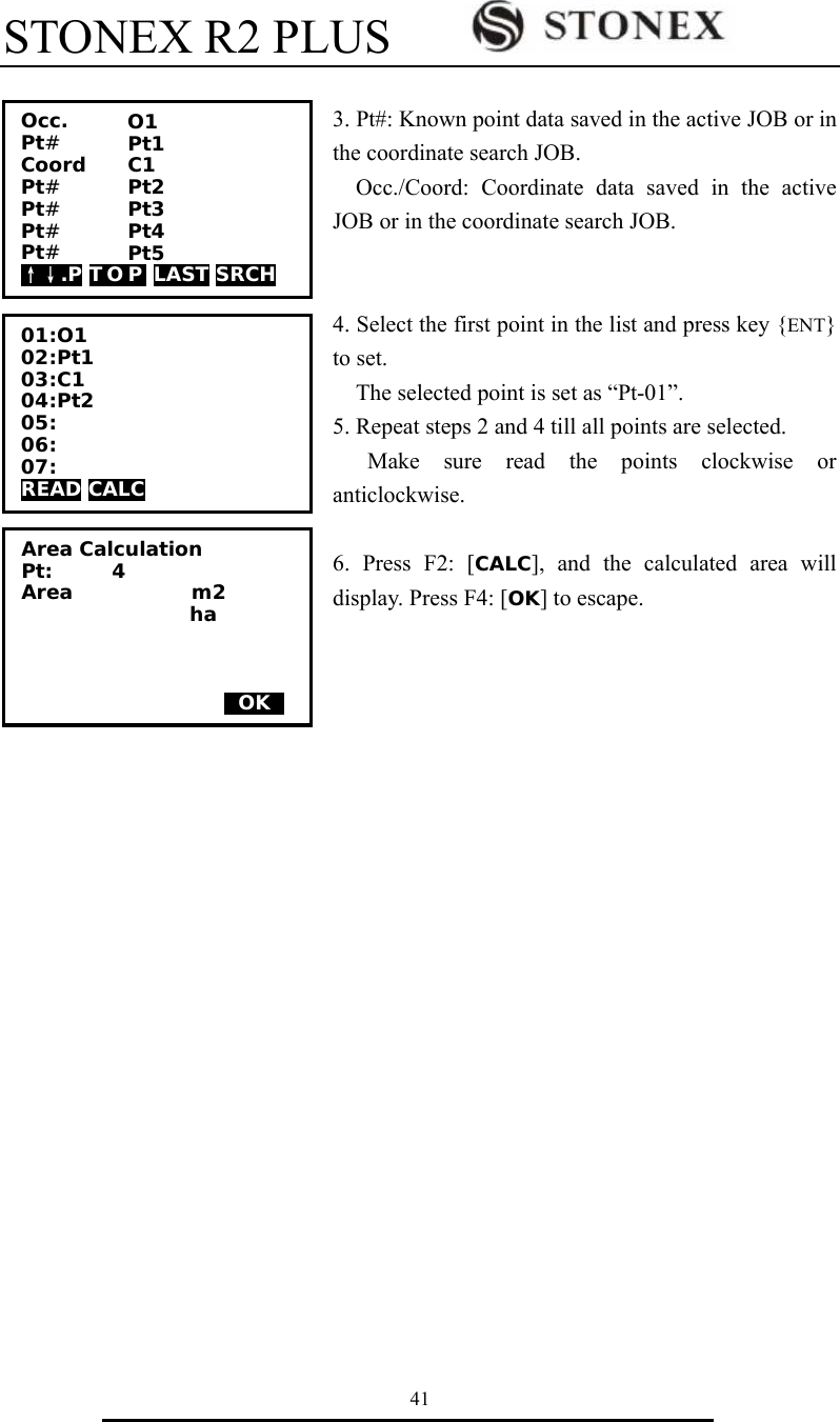 STONEX R2 PLUS        41  3. Pt#: Known point data saved in the active JOB or in the coordinate search JOB.   Occ./Coord: Coordinate data saved in the active JOB or in the coordinate search JOB.   4. Select the first point in the list and press key {ENT} to set.     The selected point is set as &ldquo;Pt-01&rdquo;. 5. Repeat steps 2 and 4 till all points are selected. Make sure read the points clockwise or anticlockwise.  6. Press F2: [CALC], and the calculated area will display. Press F4: [OK] to escape.                      01:O1 02:Pt1 03:C1 04:Pt2 05: 06: 07: READ CALC          Area Calculation Pt:      4 Area            m2                  ha        0OK0 Occ.    Pt#    Coord  Pt#     Pt#    Pt#     Pt#     &uarr;&darr;.P T O P  LAST SRCH O1 Pt1 C1 Pt2 Pt3 Pt4 Pt5 
