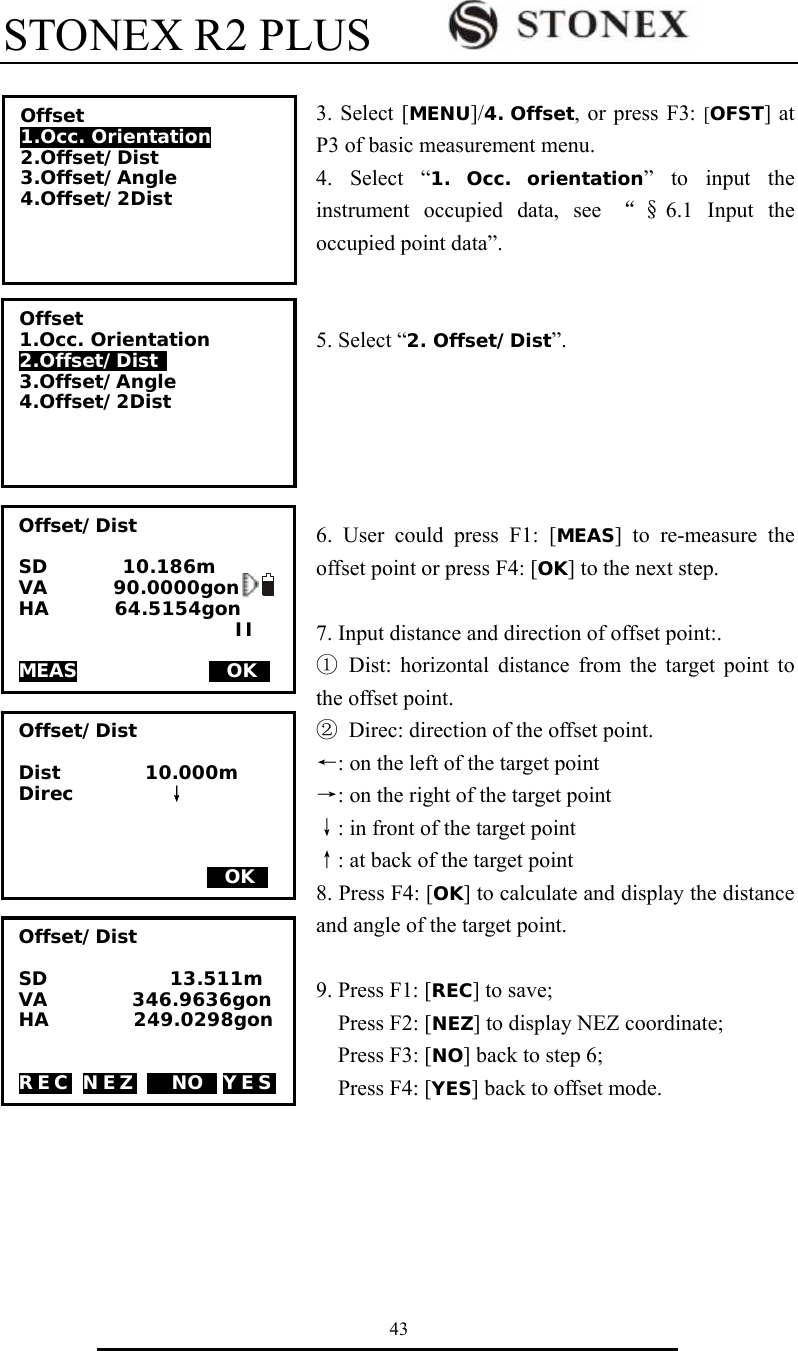 STONEX R2 PLUS        43  3. Select [MENU]/4. Offset, or press F3: [OFST] at P3 of basic measurement menu. 4. Select &ldquo;1. Occ. orientation&rdquo; to input the instrument occupied data, see &ldquo;&sect;6.1 Input the occupied point data&rdquo;.   5. Select &ldquo;2. Offset/Dist&rdquo;.      6. User could press F1: [MEAS] to re-measure the offset point or press F4: [OK] to the next step.  7. Input distance and direction of offset point:. ① Dist: horizontal distance from the target point to the offset point. ②  Direc: direction of the offset point. &larr;: on the left of the target point &rarr;: on the right of the target point &darr;: in front of the target point &uarr;: at back of the target point 8. Press F4: [OK] to calculate and display the distance and angle of the target point.  9. Press F1: [REC] to save;   Press F2: [NEZ] to display NEZ coordinate;   Press F3: [NO] back to step 6;   Press F4: [YES] back to offset mode.     Offset/Dist  Dist         10.000m  Direc          &darr;                         MOKS Offset/Dist  SD        10.186m VA       90.0000gon HA       64.5154gon                        II  MEAS              MOKS    Offset 1.Occ. Orientation 2.Offset/Dist  3.Offset/Angle 4.Offset/2Dist  Offset 1.Occ. Orientation 2.Offset/Dist 3.Offset/Angle 4.Offset/2Dist  Offset/Dist  SD             13.511m VA         346.9636gon HA         249.0298gon   REC NEZ M NOS YES 