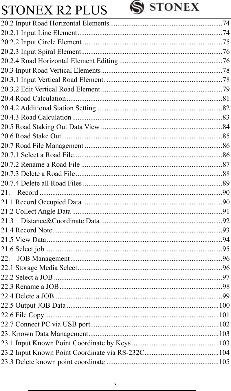 STONEX R2 PLUS        3 20.2 Input Road Horizontal Elements..............................................................74 20.2.1 Input Line Element................................................................................74 20.2.2 Input Circle Element .............................................................................75 20.2.3 Input Spiral Element..............................................................................76 20.2.4 Road Horizontal Element Editing .........................................................76 20.3 Input Road Vertical Elements...................................................................78 20.3.1 Input Vertical Road Element. ................................................................78 20.3.2 Edit Vertical Road Element ...................................................................79 20.4 Road Calculation......................................................................................81 20.4.2 Additional Station Setting .....................................................................82 20.4.3 Road Calculation ...................................................................................83 20.5 Road Staking Out Data View ...................................................................84 20.6 Road Stake Out.........................................................................................85 20.7 Road File Management ............................................................................86 20.7.1 Select a Road File..................................................................................86 20.7.2 Rename a Road File ..............................................................................87 20.7.3 Delete a Road File .................................................................................88 20.7.4 Delete all Road Files .............................................................................89 21.  Record .....................................................................................................90 21.1 Record Occupied Data .............................................................................90 21.2 Collect Angle Data ...................................................................................91 21.3  Distance&amp;Coordinate Data ...................................................................92 21.4 Record Note..............................................................................................93 21.5 View Data.................................................................................................94 21.6 Select job ..................................................................................................95 22.  JOB Management....................................................................................96 22.1 Storage Media Select................................................................................96 22.2 Select a JOB .............................................................................................97 22.3 Rename a JOB..........................................................................................98 22.4 Delete a JOB.............................................................................................99 22.5 Output JOB Data ....................................................................................100 22.6 File Copy ................................................................................................101 22.7 Connect PC via USB port.......................................................................102 23. Known Data Management........................................................................103 23.1 Input Known Point Coordinate by Keys ................................................103 23.2 Input Known Point Coordinate via RS-232C.........................................104 23.3 Delete known point coordinate ..............................................................105 