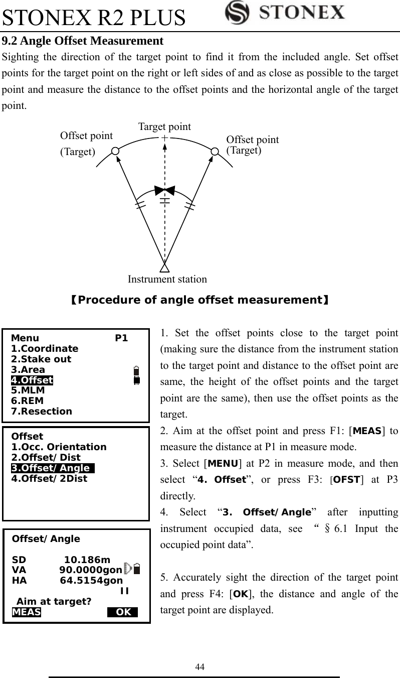 STONEX R2 PLUS        44 9.2 Angle Offset Measurement Sighting the direction of the target point to find it from the included angle. Set offset points for the target point on the right or left sides of and as close as possible to the target point and measure the distance to the offset points and the horizontal angle of the target point.                                                          【Procedure of angle offset measurement】  1. Set the offset points close to the target point (making sure the distance from the instrument station to the target point and distance to the offset point are same, the height of the offset points and the target point are the same), then use the offset points as the target. 2. Aim at the offset point and press F1: [MEAS] to measure the distance at P1 in measure mode. 3. Select [MENU] at P2 in measure mode, and then select &ldquo;4. Offset&rdquo;, or press F3: [OFST] at P3 directly. 4. Select &ldquo;3. Offset/Angle&rdquo; after inputting instrument occupied data, see &ldquo;&sect;6.1 Input the occupied point data&rdquo;.  5. Accurately sight the direction of the target point and press F4: [OK], the distance and angle of the target point are displayed.   Target pointInstrument stationOffset point (Target) Offset point(Target) Menu                P1 1.Coordinate 2.Stake out     3.Area 4.Offset 5.MLM 6.REM 7.Resection    Offset 1.Occ. Orientation 2.Offset/Dist 3.Offset/Angle  4.Offset/2Dist  Offset/Angle  SD        10.186m VA       90.0000gon HA       64.5154gon                        II  Aim at target? MEAS              MOKS    
