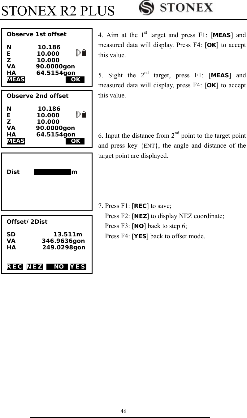 STONEX R2 PLUS        46  4. Aim at the 1st target and press F1: [MEAS] and measured data will display. Press F4: [OK] to accept this value.  5. Sight the 2nd target, press F1: [MEAS] and measured data will display, press F4: [OK] to accept this value.    6. Input the distance from 2nd point to the target point and press key {ENT}, the angle and distance of the target point are displayed.     7. Press F1: [REC] to save;   Press F2: [NEZ] to display NEZ coordinate;   Press F3: [NO] back to step 6;   Press F4: [YES] back to offset mode.               Offset/2Dist  SD             13.511m VA         346.9636gon HA         249.0298gon   REC NEZ M NOS YES Observe 2nd offset  N         10.186 E         10.000 Z         10.000 VA       90.0000gon HA       64.5154gon  MEAS              MOKS      Dist     123456789m Observe 1st offset  N         10.186 E         10.000 Z         10.000 VA       90.0000gon HA       64.5154gon  MEAS              MOKS    