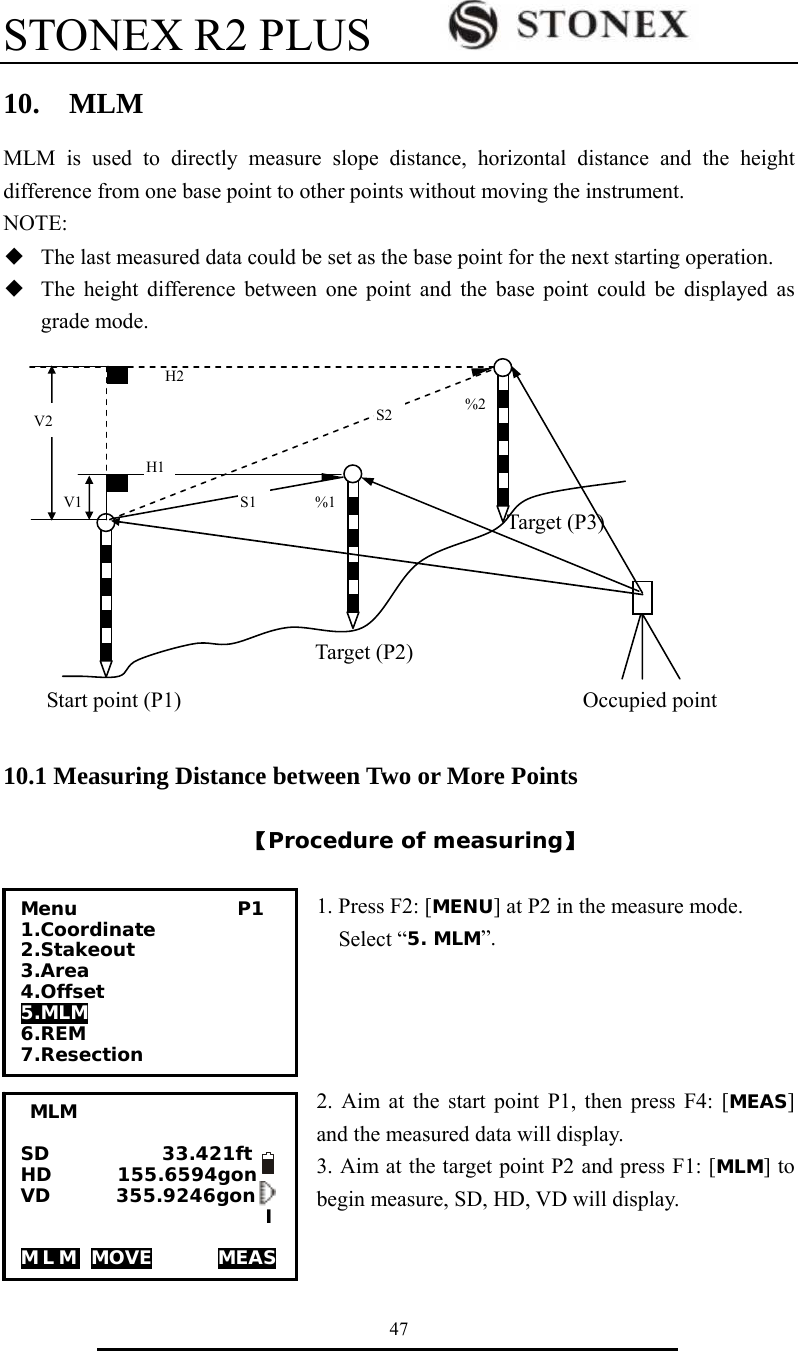 STONEX R2 PLUS        47 10.  MLM MLM is used to directly measure slope distance, horizontal distance and the height difference from one base point to other points without moving the instrument. NOTE: ◆  The last measured data could be set as the base point for the next starting operation. ◆  The height difference between one point and the base point could be displayed as grade mode.                                                                                                                                            10.1 Measuring Distance between Two or More Points  【Procedure of measuring】  1. Press F2: [MENU] at P2 in the measure mode.   Select &ldquo;5. MLM&rdquo;.     2. Aim at the start point P1, then press F4: [MEAS] and the measured data will display. 3. Aim at the target point P2 and press F1: [MLM] to begin measure, SD, HD, VD will display.     H2 H1 S2S1  %1%2V2 V1 Target (P2)Start point (P1) Target (P3)Occupied point Menu                 P1 1.Coordinate 2.Stakeout 3.Area 4.Offset 5.MLM 6.REM 7.Resection MLM  SD            33.421ft HD       155.6594gon VD       355.9246gon                           I  MLM MOVE       MEAS 