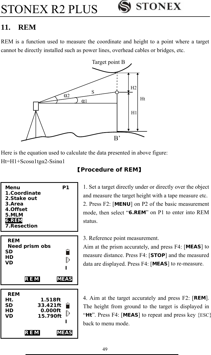 STONEX R2 PLUS        49 11.  REM REM is a function used to measure the coordinate and height to a point where a target cannot be directly installed such as power lines, overhead cables or bridges, etc.                                                                                                   Here is the equation used to calculate the data presented in above figure: Ht=H1+Scos&alpha;1tg&alpha;2-Ssin&alpha;1 【Procedure of REM】  1. Set a target directly under or directly over the object and measure the target height with a tape measure etc.   2. Press F2: [MENU] on P2 of the basic measurement mode, then select &ldquo;6.REM&rdquo; on P1 to enter into REM status.  3. Reference point measurement.   Aim at the prism accurately, and press F4: [MEAS] to measure distance. Press F4: [STOP] and the measured data are displayed. Press F4: [MEAS] to re-measure.    4. Aim at the target accurately and press F2: [REM]. The height from ground to the target is displayed in &ldquo;Ht&rdquo;. Press F4: [MEAS] to repeat and press key {ESC} back to menu mode.  &alpha;1 Ht H2 H1 B&rsquo; STarget point B &alpha;2  REM  Need prism obs SD    HD    VD       I   REM       MEAS    REM Ht.           1.518ft SD          33.421ft  HD           0.000ft VD          15.790ft   I   REM       MEAS   Menu                 P1 1.Coordinate 2.Stake out 3.Area 4.Offset 5.MLM 6.REM 7.Resection 