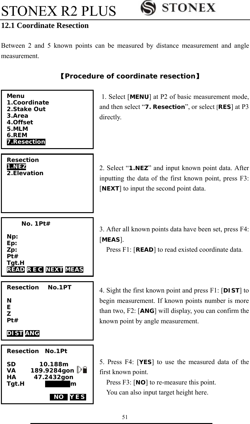 STONEX R2 PLUS        51 12.1 Coordinate Resection  Between 2 and 5 known points can be measured by distance measurement and angle measurement.   【Procedure of coordinate resection】  1. Select [MENU] at P2 of basic measurement mode, and then select &ldquo;7. Resection&rdquo;, or select [RES] at P3 directly.     2. Select &ldquo;1.NEZ&rdquo; and input known point data. After inputting the data of the first known point, press F3: [NEXT] to input the second point data.       3. After all known points data have been set, press F4: [MEAS]. Press F1: [READ] to read existed coordinate data.    4. Sight the first known point and press F1: [DIST] to begin measurement. If known points number is more than two, F2: [ANG] will display, you can confirm the known point by angle measurement.    5. Press F4: [YES] to use the measured data of the first known point.   Press F3: [NO] to re-measure this point.     You can also input target height here. Resection 1.NEZ 2.Elevation  Menu 1.Coordinate 2.Stake Out 3.Area 4.Offset 5.MLM 6.REM 7.Resection               No. 1Pt#  Np: Ep: Zp: Pt# Tgt.H READ R E C  NEXT MEAS Resection   No.1PT  N E Z Pt#  DIST ANG Resection  No.1Pt  SD        10.188m VA     189.9284gon   I HA      47.2432gon   Tgt.H       000000m  TNOT YES   