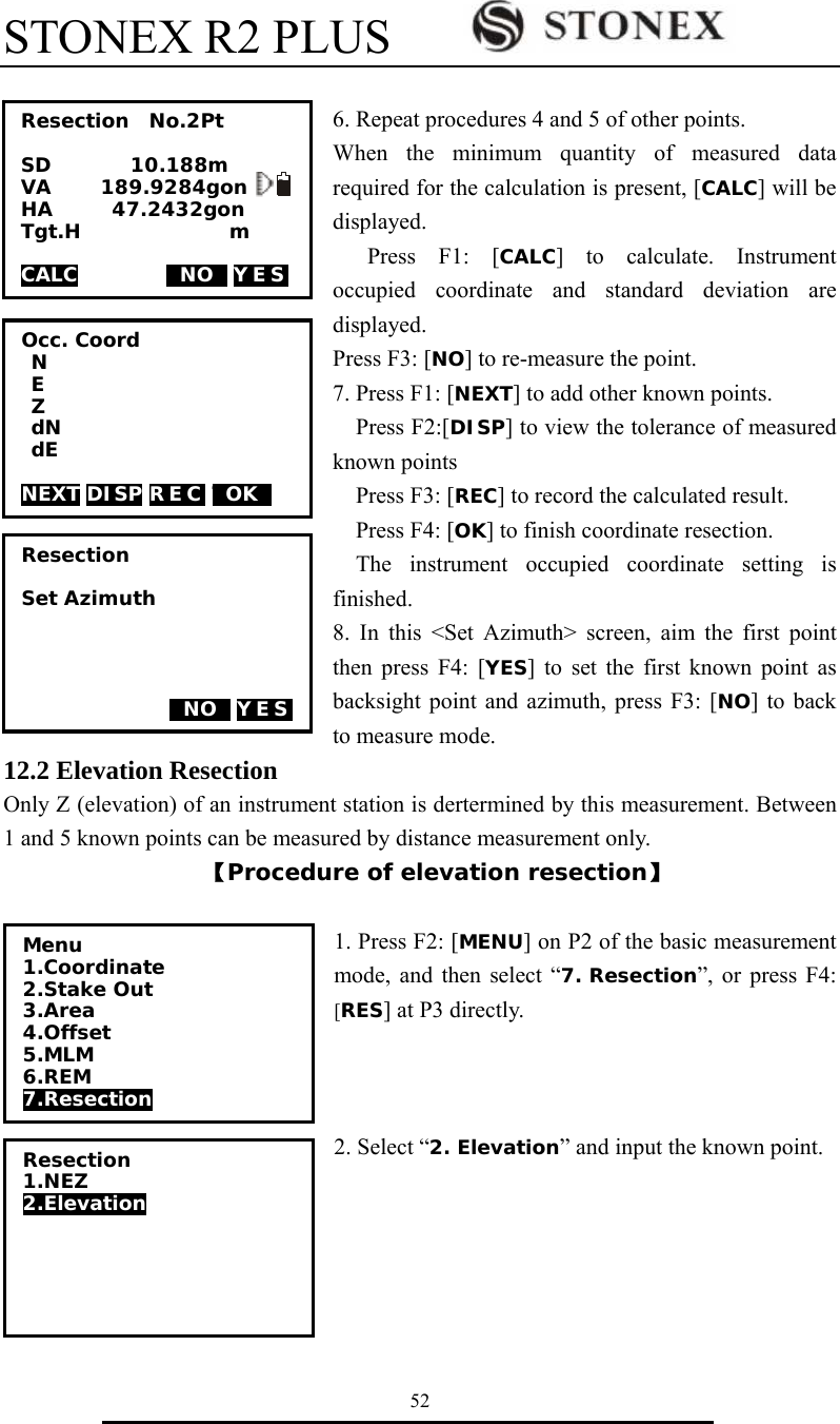 STONEX R2 PLUS        52  6. Repeat procedures 4 and 5 of other points. When the minimum quantity of measured data required for the calculation is present, [CALC] will be displayed. Press F1: [CALC] to calculate. Instrument occupied coordinate and standard deviation are displayed. Press F3: [NO] to re-measure the point. 7. Press F1: [NEXT] to add other known points.     Press F2:[DISP] to view the tolerance of measured known points Press F3: [REC] to record the calculated result. Press F4: [OK] to finish coordinate resection.   The instrument occupied coordinate setting is finished. 8. In this <Set Azimuth> screen, aim the first point then press F4: [YES] to set the first known point as backsight point and azimuth, press F3: [NO] to back to measure mode. 12.2 Elevation Resection Only Z (elevation) of an instrument station is dertermined by this measurement. Between 1 and 5 known points can be measured by distance measurement only. 【Procedure of elevation resection】  1. Press F2: [MENU] on P2 of the basic measurement mode, and then select &ldquo;7. Resection&rdquo;, or press F4: [RES] at P3 directly.    2. Select &ldquo;2. Elevation&rdquo; and input the known point.        Resection  No.2Pt  SD        10.188m VA     189.9284gon   I HA      47.2432gon   Tgt.H               m  CALC         TNOT YES   Occ. Coord  N  E  Z  dN  dE  NEXT DISP REC TOKT    Resection  Set Azimuth                     TNOT YES  Resection 1.NEZ 2.Elevation  Menu 1.Coordinate 2.Stake Out 3.Area 4.Offset 5.MLM 6.REM 7.Resection             