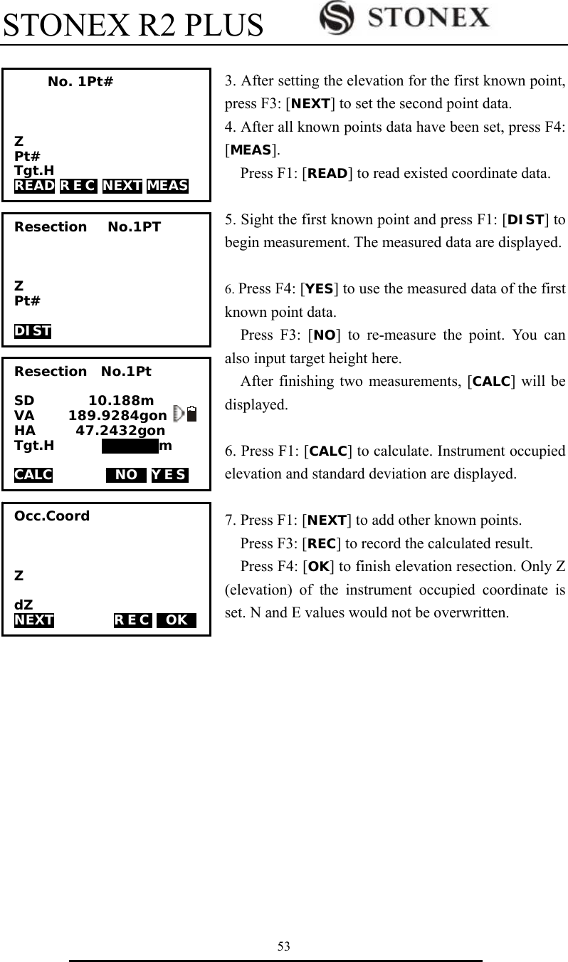 STONEX R2 PLUS        53  3. After setting the elevation for the first known point, press F3: [NEXT] to set the second point data.   4. After all known points data have been set, press F4: [MEAS]. Press F1: [READ] to read existed coordinate data.  5. Sight the first known point and press F1: [DIST] to begin measurement. The measured data are displayed.  6. Press F4: [YES] to use the measured data of the first known point data. Press F3: [NO] to re-measure the point. You can also input target height here.   After finishing two measurements, [CALC] will be displayed.   6. Press F1: [CALC] to calculate. Instrument occupied elevation and standard deviation are displayed.  7. Press F1: [NEXT] to add other known points.   Press F3: [REC] to record the calculated result. Press F4: [OK] to finish elevation resection. Only Z (elevation) of the instrument occupied coordinate is set. N and E values would not be overwritten.                   No. 1Pt#    Z Pt# Tgt.H READ R E C  NEXT MEAS Resection   No.1PT    Z Pt#  DIST Resection  No.1Pt  SD        10.188m VA     189.9284gon   I HA      47.2432gon   Tgt.H       000000m  CALC        TNOT YES    Occ.Coord    Z  dZ NEXT         REC TOKT  