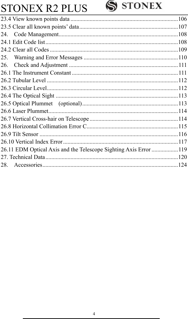 STONEX R2 PLUS        4 23.4 View known points data .........................................................................106 23.5 Clear all known points&rsquo; data...................................................................107 24.  Code Management.................................................................................108 24.1 Edit Code list..........................................................................................108 24.2 Clear all Codes .......................................................................................109 25.    Warning and Error Messages ................................................................110 26.  Check and Adjustment ..........................................................................111 26.1 The Instrument Constant ........................................................................111 26.2 Tubular Level .........................................................................................112 26.3 Circular Level.........................................................................................112 26.4 The Optical Sight ...................................................................................113 26.5 Optical Plummet    (optional).................................................................113 26.6 Laser Plummet........................................................................................114 26.7 Vertical Cross-hair on Telescope ............................................................114 26.8 Horizontal Collimation Error C..............................................................115 26.9 Tilt Sensor ..............................................................................................116 26.10 Vertical Index Error..............................................................................117 26.11 EDM Optical Axis and the Telescope Sighting Axis Error ..................119 27. Technical Data..........................................................................................120 28.  Accessories............................................................................................124           