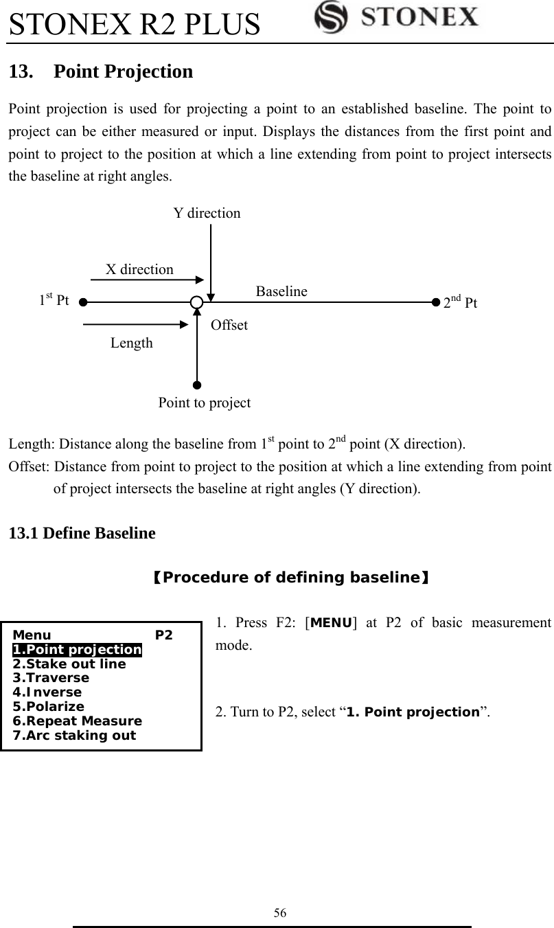 STONEX R2 PLUS        56 13.  Point Projection Point projection is used for projecting a point to an established baseline. The point to project can be either measured or input. Displays the distances from the first point and point to project to the position at which a line extending from point to project intersects the baseline at right angles.                                                                                                                                                                                                              Length: Distance along the baseline from 1st point to 2nd point (X direction). Offset: Distance from point to project to the position at which a line extending from point of project intersects the baseline at right angles (Y direction).                                   13.1 Define Baseline  【Procedure of defining baseline】  1. Press F2: [MENU] at P2 of basic measurement mode.   2. Turn to P2, select &ldquo;1. Point projection&rdquo;.     X direction Length 1st Pt  2nd Pt Offset BaselinePoint to projectY directionMenu                P2 1.Point projection 2.Stake out line  3.Traverse 4.Inverse 5.Polarize 6.Repeat Measure 7.Arc staking out 