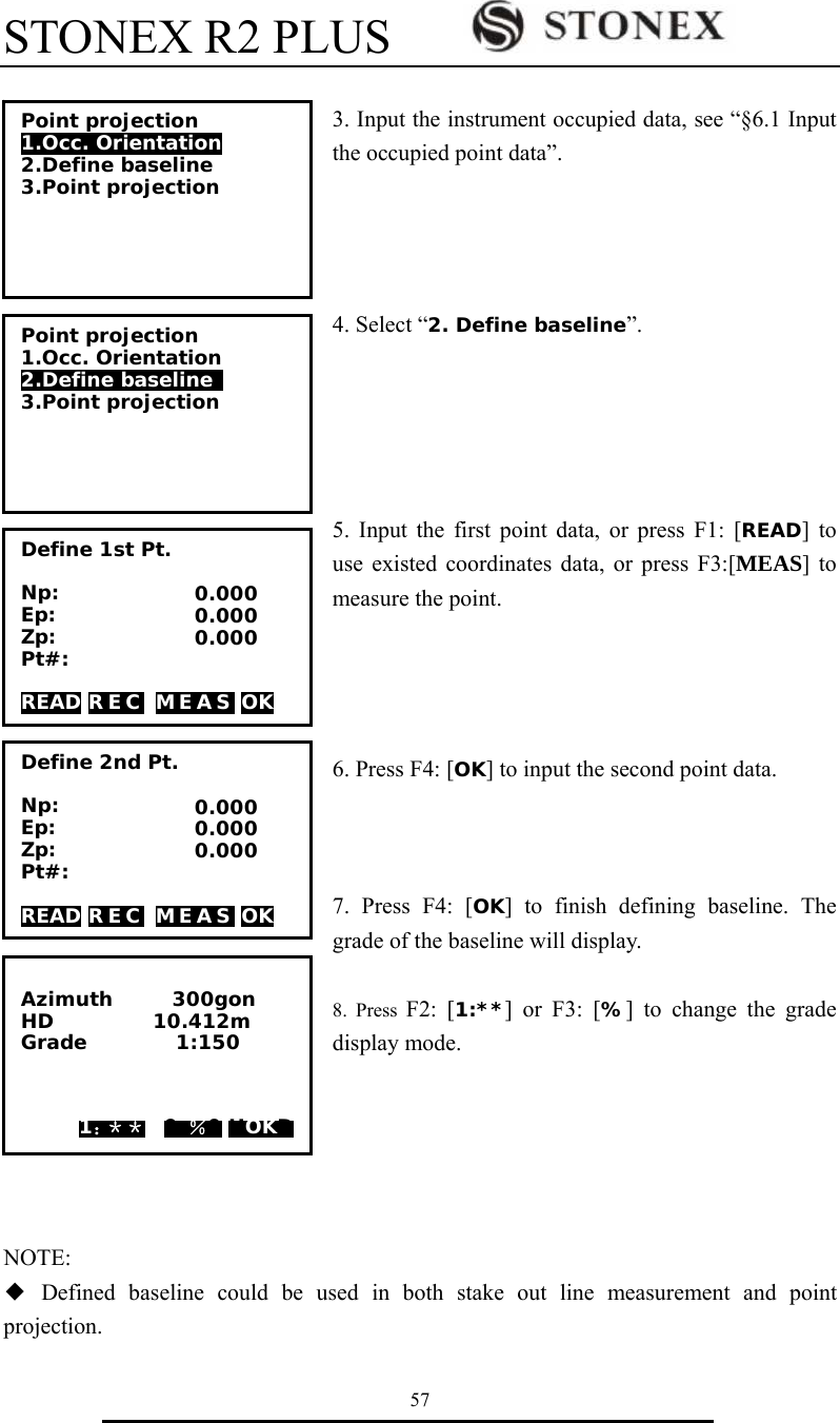 STONEX R2 PLUS        57  3. Input the instrument occupied data, see &ldquo;&sect;6.1 Input the occupied point data&rdquo;.     4. Select &ldquo;2. Define baseline&rdquo;.      5. Input the first point data, or press F1: [READ] to use existed coordinates data, or press F3:[MEAS] to measure the point.     6. Press F4: [OK] to input the second point data.       7. Press F4: [OK] to finish defining baseline. The grade of the baseline will display.  8. Press F2: [1:**] or F3: [%] to change the grade display mode.       NOTE:   ◆ Defined baseline could be used in both stake out line measurement and point projection. Point projection 1.Occ. Orientation 2.Define baseline  3.Point projection Define 1st Pt.  Np: Ep: Zp: Pt#:  READ R E C  M E A S  OK 0.000 0.000 0.000  Azimuth      300gon HD          10.412m Grade         1:150           1：＊＊ 0 ％0 HOKD Point projection 1.Occ. Orientation 2.Define baseline  3.Point projection Define 2nd Pt.  Np: Ep: Zp: Pt#:  READ R E C  M E A S  OK 0.000 0.000 0.000 