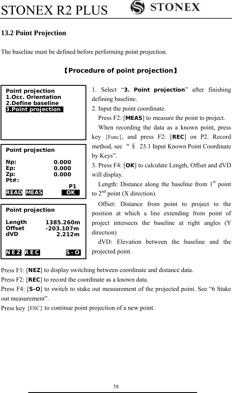 STONEX R2 PLUS        58  13.2 Point Projection  The baseline must be defined before performing point projection.  【Procedure of point projection】  1. Select &ldquo;3. Point projection&rdquo; after finishing defining baseline. 2. Input the point coordinate.   Press F2: [MEAS] to measure the point to project.   When recording the data as a known point, press key {Func}, and press F2: [REC] on P2. Record method, see &ldquo;&sect; 23.1 Input Known Point Coordinate by Keys&rdquo;.   3. Press F4: [OK] to calculate Length, Offset and dVD will display.     Length: Distance along the baseline from 1st point to 2nd point (X direction). Offset: Distance from point to project to the position at which a line extending from point of project intersects the baseline at right angles (Y direction)  dVD: Elevation between the baseline and the projected point.    Press F1: [NEZ] to display switching between coordinate and distance data. Press F2: [REC] to record the coordinate as a known data. Press F4: [S-O] to switch to stake out measurement of the projected point. See &ldquo;6 Stake out measurement&rdquo;. Press key {ESC} to continue point projection of a new point.       Point projection 1.Occ. Orientation 2.Define baseline  3.Point projection  Point projection  Np: Ep: Zp: Pt#:                        P1 READ MEAS       HOKD 0.000 0.000 0.000 Point projection  Length Offset         dVD                          NEZ REC     S-O 1385.260m -203.107m     2.212m 
