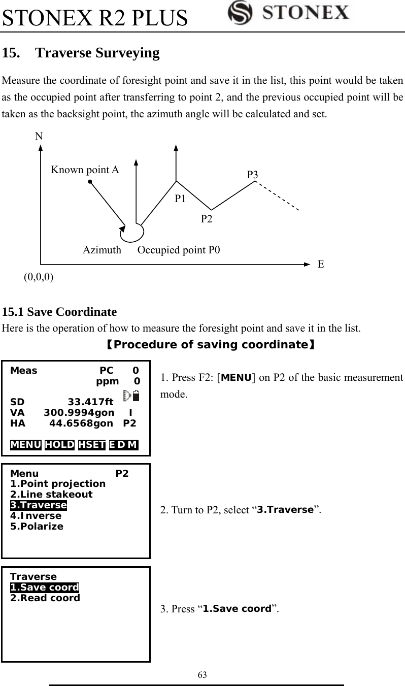 STONEX R2 PLUS        63 15.  Traverse Surveying Measure the coordinate of foresight point and save it in the list, this point would be taken as the occupied point after transferring to point 2, and the previous occupied point will be taken as the backsight point, the azimuth angle will be calculated and set.                                                                                                                                                                                                                                                                                                        15.1 Save Coordinate Here is the operation of how to measure the foresight point and save it in the list. 【Procedure of saving coordinate】  1. Press F2: [MENU] on P2 of the basic measurement mode.       2. Turn to P2, select &ldquo;3.Traverse&rdquo;.      3. Press &ldquo;1.Save coord&rdquo;.   Meas             PC    0                   ppm   0  SD         33.417ft VA    300.9994gon   I HA     44.6568gon  P2  MENU HOLD HSET E D M    Menu                P2 1.Point projection 2.Line stakeout 3.Traverse 4.Inverse 5.Polarize Traverse 1.Save coord 2.Read coord  (0,0,0) N EOccupied point P0Azimuth Known point A P1 P2 P3 