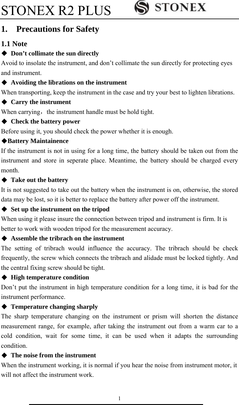 STONEX R2 PLUS        1 1.  Precautions for Safety 1.1 Note ◆  Don&rsquo;t collimate the sun directly Avoid to insolate the instrument, and don&rsquo;t collimate the sun directly for protecting eyes and instrument. ◆ Avoiding the librations on the instrument When transporting, keep the instrument in the case and try your best to lighten librations. ◆  Carry the instrument When carrying，the instrument handle must be hold tight. ◆  Check the battery power Before using it, you should check the power whether it is enough. ◆Battery Maintainence If the instrument is not in using for a long time, the battery should be taken out from the instrument and store in seperate place. Meantime, the battery should be charged every month. ◆  Take out the battery It is not suggested to take out the battery when the instrument is on, otherwise, the stored data may be lost, so it is better to replace the battery after power off the instrument. ◆  Set up the instrument on the tripod When using it please insure the connection between tripod and instrument is firm. It is better to work with wooden tripod for the measurement accuracy. ◆ Assemble the tribrach on the instrument The setting of tribrach would influence the accuracy. The tribrach should be check frequently, the screw which connects the tribrach and alidade must be locked tightly. And the central fixing screw should be tight. ◆  High temperature condition Don&rsquo;t put the instrument in high temperature condition for a long time, it is bad for the instrument performance. ◆ Temperature changing sharply The sharp temperature changing on the instrument or prism will shorten the distance measurement range, for example, after taking the instrument out from a warm car to a cold condition, wait for some time, it can be used when it adapts the surrounding condition. ◆  The noise from the instrument When the instrument working, it is normal if you hear the noise from instrument motor, it will not affect the instrument work.   