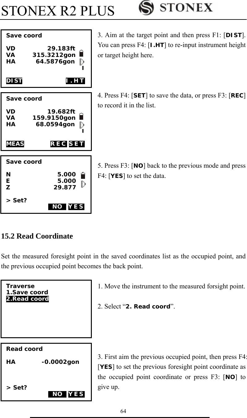 STONEX R2 PLUS        64  3. Aim at the target point and then press F1: [DIST]. You can press F4: [I.HT] to re-input instrument height or target height here.    4. Press F4: [SET] to save the data, or press F3: [REC] to record it in the list.      5. Press F3: [NO] back to the previous mode and press F4: [YES] to set the data.      15.2 Read Coordinate  Set the measured foresight point in the saved coordinates list as the occupied point, and the previous occupied point becomes the back point.   1. Move the instrument to the measured forsight point.  2. Select &ldquo;2. Read coord&rdquo;.     3. First aim the previous occupied point, then press F4: [YES] to set the previous foresight point coordinate as the occupied point coordinate or press F3: [NO] to give up.Save coord  VD           29.183ft VA      315.3212gon HA       64.5876gon                           I                              DIST               I.HT Save coord  VD           19.682ft VA      159.9150gon HA       68.0594gon                           I                              MEAS         REC SET Save coord  N                5.000 E                               5.000 Z               29.877  > Set?  0NO0 YES   Traverse 1.Save coord 2.Read coord Read coord  HA         -0.0002gon    > Set?  0NO0 YES   