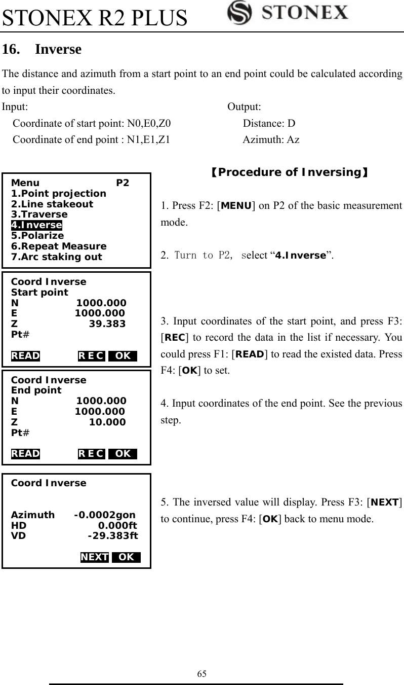 STONEX R2 PLUS        65 16.  Inverse The distance and azimuth from a start point to an end point could be calculated according to input their coordinates. Input:                                    Output: Coordinate of start point: N0,E0,Z0             Distance: D Coordinate of end point : N1,E1,Z1             Azimuth: Az  【Procedure of Inversing】  1. Press F2: [MENU] on P2 of the basic measurement mode.  2. Turn to P2, select &ldquo;4.Inverse&rdquo;.    3. Input coordinates of the start point, and press F3: [REC] to record the data in the list if necessary. You could press F1: [READ] to read the existed data. Press F4: [OK] to set.    4. Input coordinates of the end point. See the previous step.     5. The inversed value will display. Press F3: [NEXT] to continue, press F4: [OK] back to menu mode.            Coord Inverse Start point N            1000.000 E            1000.000 Z               39.383 Pt#  READ        REC 0OK0 Menu                P2 1.Point projection 2.Line stakeout 3.Traverse 4.Inverse 5.Polarize 6.Repeat Measure 7.Arc staking out Coord Inverse End point N            1000.000 E            1000.000 Z               10.000 Pt#  READ        REC 0OK0 Coord Inverse   Azimuth    -0.0002gon HD               0.000ft VD             -29.383ft  NEXT 0OK0 