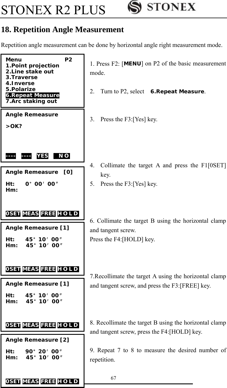 STONEX R2 PLUS        67 18. Repetition Angle Measurement Repetition angle measurement can be done by horizontal angle right measurement mode.    1. Press F2: [MENU] on P2 of the basic measurement mode.  2. Turn to P2, select    6.Repeat Measure.   3. Press the F3:[Yes] key.     4. Collimate the target A and press the F1[0SET] key.  5. Press the F3:[Yes] key.    6. Collimate the target B using the horizontal clamp and tangent screw. Press the F4:[HOLD] key.    7.Recollimate the target A using the horizontal clamp and tangent screw, and press the F3:[FREE] key.    8. Recollimate the target B using the horizontal clamp and tangent screw, press the F4:[HOLD] key.  9. Repeat 7 to 8 to measure the desired number of repetition. Menu                P2 1.Point projection 2.Line stake out 3.Traverse 4.Inverse 5.Polarize 6.Repeat Measure 7.Arc staking out Angle Remeasure  >OK?     ----  ----  YES    N O    Angle Remeasure  [0]  Ht:    0&deg;00&prime;00&Prime; Hm:    0SET MEAS FREE H O L D  Angle Remeasure [1]  Ht:    45&deg;10&prime;00&Prime; Hm:   45&deg;10&prime;00&Prime;    0SET MEAS FREE H O L D  Angle Remeasure [1]  Ht:    45&deg;10&prime;00&Prime; Hm:   45&deg;10&prime;00&Prime;    0SET MEAS FREE H O L D  Angle Remeasure [2]  Ht:    90&deg;20&prime;00&Prime; Hm:   45&deg;10&prime;00&Prime;    0SET MEAS FREE H O L D  