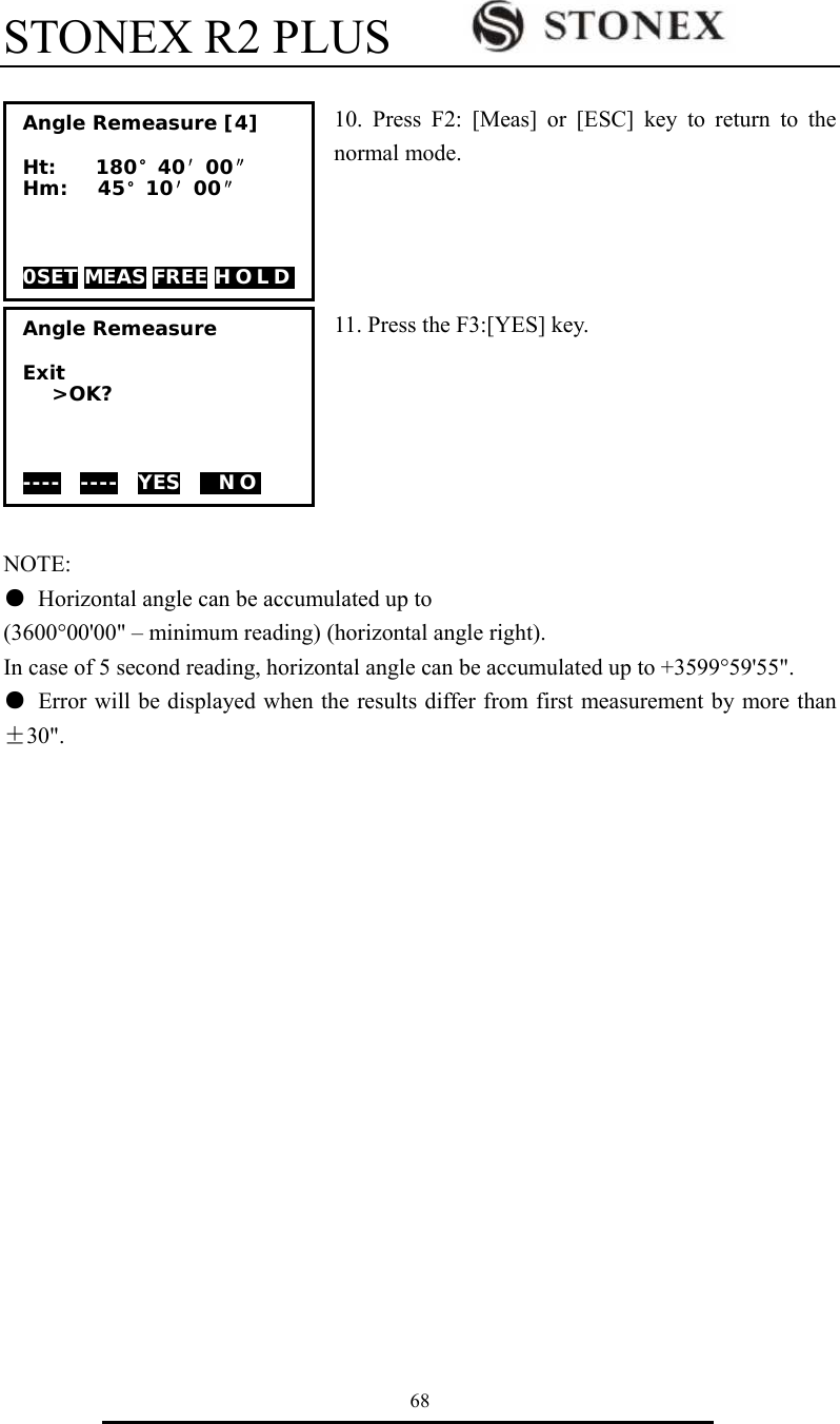 STONEX R2 PLUS        68  10. Press F2: [Meas] or [ESC] key to return to the normal mode.     11. Press the F3:[YES] key.       NOTE: ●  Horizontal angle can be accumulated up to (3600&deg;00'00" &ndash; minimum reading) (horizontal angle right). In case of 5 second reading, horizontal angle can be accumulated up to +3599&deg;59'55". ●  Error will be displayed when the results differ from first measurement by more than &plusmn;30". Angle Remeasure  Exit >OK?    ----  ----  YES    N O    Angle Remeasure [4]  Ht:    180&deg;40&prime;00&Prime; Hm:   45&deg;10&prime;00&Prime;    0SET MEAS FREE H O L D  