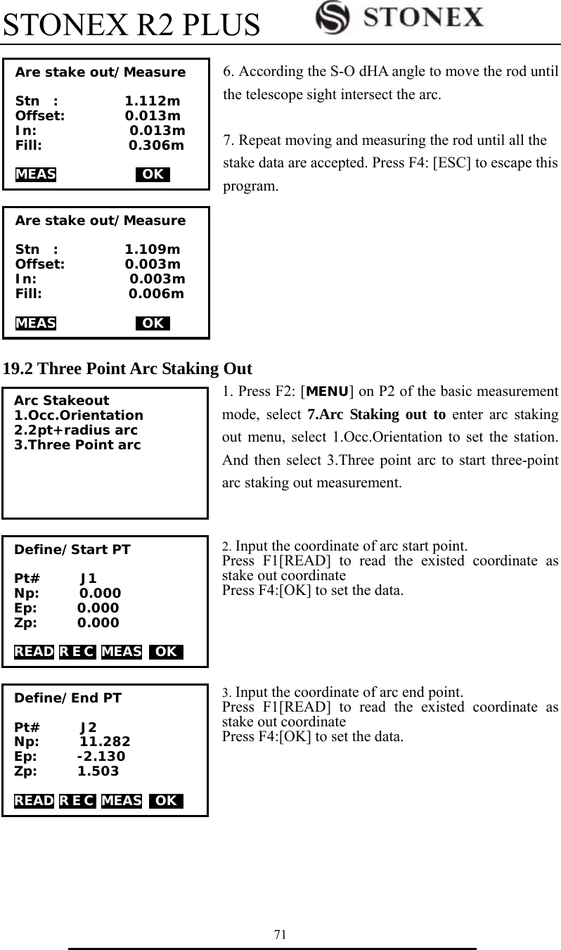 STONEX R2 PLUS        71  6. According the S-O dHA angle to move the rod until the telescope sight intersect the arc.      7. Repeat moving and measuring the rod until all the stake data are accepted. Press F4: [ESC] to escape this program.        19.2 Three Point Arc Staking Out 1. Press F2: [MENU] on P2 of the basic measurement mode, select 7.Arc Staking out to enter arc staking out menu, select 1.Occ.Orientation to set the station. And then select 3.Three point arc to start three-point arc staking out measurement.   2. Input the coordinate of arc start point. Press F1[READ] to read the existed coordinate as stake out coordinate Press F4:[OK] to set the data.       3. Input the coordinate of arc end point. Press F1[READ] to read the existed coordinate as stake out coordinate Press F4:[OK] to set the data.            Arc Stakeout 1.Occ.Orientation 2.2pt+radius arc 3.Three Point arc  Define/Start PT  Pt#      J1 Np:      0.000 Ep:      0.000 Zp:      0.000  READ R E C  MEAS  OK   Define/End PT  Pt#      J2 Np:      11.282 Ep:      -2.130 Zp:      1.503  READ R E C  MEAS  OK   Are stake out/Measure  Stn  :          1.112m Offset:         0.013m In:              0.013m   Fill:             0.306m  MEAS             OK   Are stake out/Measure  Stn  :          1.109m Offset:         0.003m In:              0.003m   Fill:             0.006m  MEAS             OK   