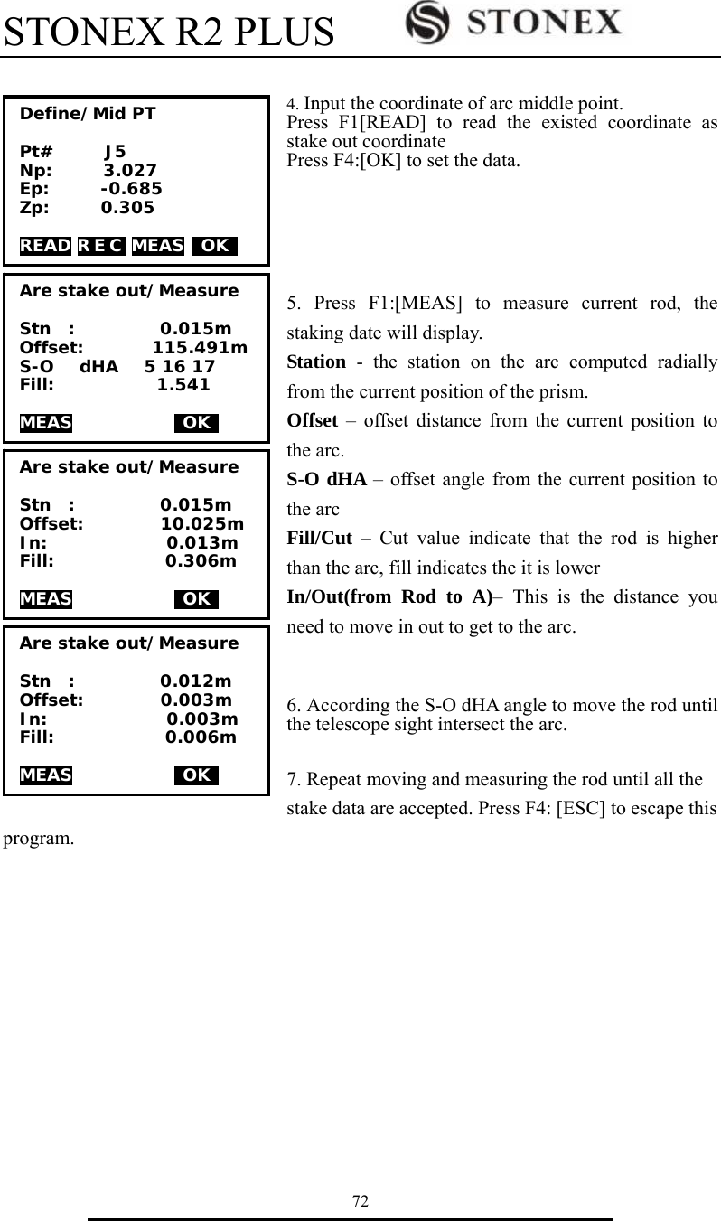 STONEX R2 PLUS        72   4. Input the coordinate of arc middle point. Press F1[READ] to read the existed coordinate as stake out coordinate Press F4:[OK] to set the data.     5. Press F1:[MEAS] to measure current rod, the staking date will display. Station  - the station on the arc computed radially from the current position of the prism. Offset &ndash; offset distance from the current position to the arc. S-O dHA &ndash; offset angle from the current position to the arc Fill/Cut &ndash; Cut value indicate that the rod is higher than the arc, fill indicates the it is lower In/Out(from Rod to A)&ndash; This is the distance you need to move in out to get to the arc.    6. According the S-O dHA angle to move the rod until the telescope sight intersect the arc.      7. Repeat moving and measuring the rod until all the stake data are accepted. Press F4: [ESC] to escape this program.           Are stake out/Measure  Stn  :          0.012m Offset:         0.003m In:              0.003m   Fill:             0.006m  MEAS             OK   Are stake out/Measure  Stn  :          0.015m Offset:         10.025m In:              0.013m   Fill:             0.306m  MEAS             OK   Are stake out/Measure  Stn  :          0.015m Offset:        115.491m S-O   dHA   5 16 17   Fill:            1.541  MEAS             OK   Define/Mid PT  Pt#      J5 Np:      3.027 Ep:      -0.685 Zp:      0.305  READ R E C  MEAS  OK  