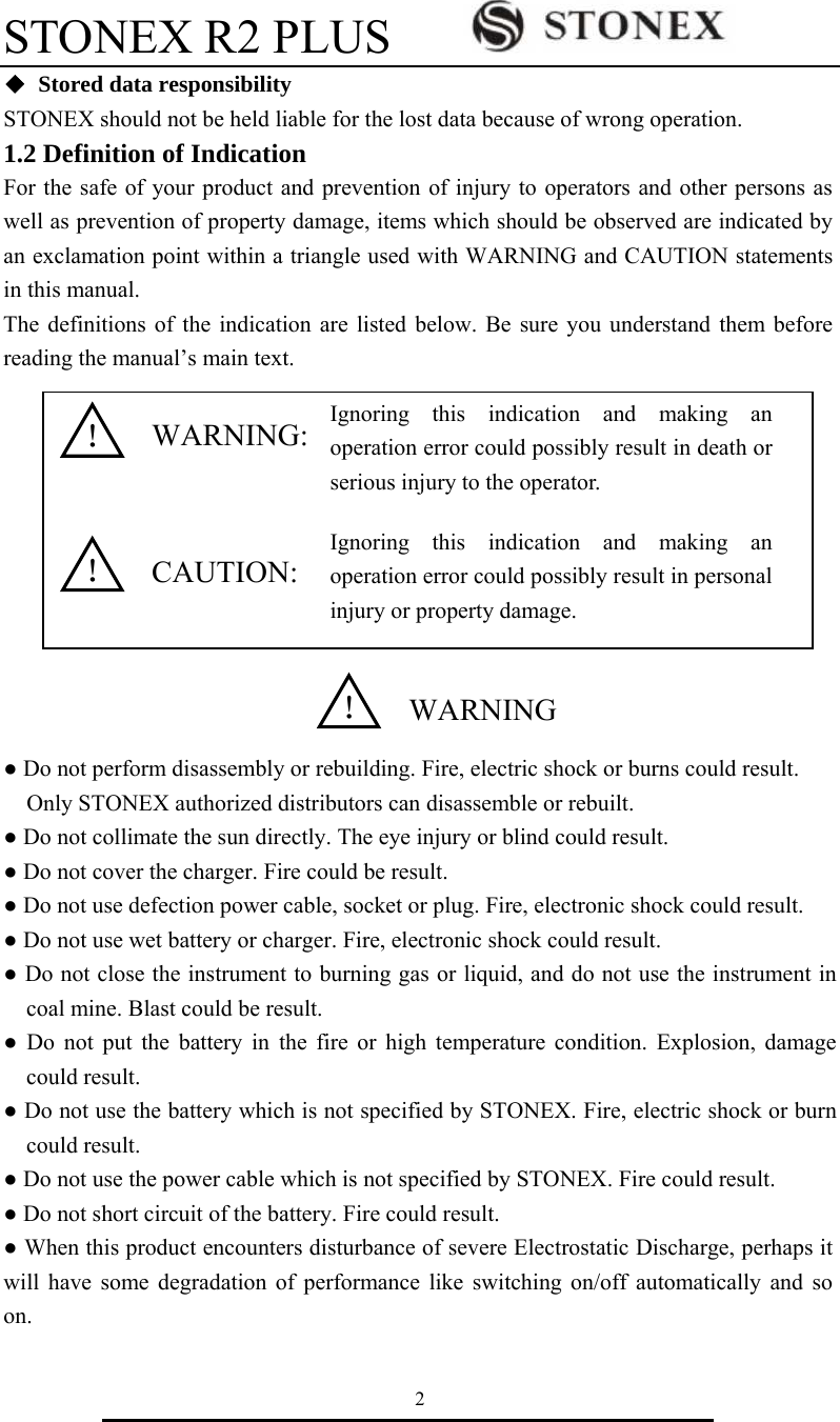 STONEX R2 PLUS        2 ◆  Stored data responsibility STONEX should not be held liable for the lost data because of wrong operation. 1.2 Definition of Indication   For the safe of your product and prevention of injury to operators and other persons as well as prevention of property damage, items which should be observed are indicated by an exclamation point within a triangle used with WARNING and CAUTION statements in this manual. The definitions of the indication are listed below. Be sure you understand them before reading the manual&rsquo;s main text.              ● Do not perform disassembly or rebuilding. Fire, electric shock or burns could result. Only STONEX authorized distributors can disassemble or rebuilt. ● Do not collimate the sun directly. The eye injury or blind could result. ● Do not cover the charger. Fire could be result. ● Do not use defection power cable, socket or plug. Fire, electronic shock could result. ● Do not use wet battery or charger. Fire, electronic shock could result. ● Do not close the instrument to burning gas or liquid, and do not use the instrument in coal mine. Blast could be result. ● Do not put the battery in the fire or high temperature condition. Explosion, damage could result. ● Do not use the battery which is not specified by STONEX. Fire, electric shock or burn could result. ● Do not use the power cable which is not specified by STONEX. Fire could result. ● Do not short circuit of the battery. Fire could result. ● When this product encounters disturbance of severe Electrostatic Discharge, perhaps it will have some degradation of performance like switching on/off automatically and so on. WARNING:  CAUTION: ！ WARNING！ ！ Ignoring this indication and making an operation error could possibly result in death or serious injury to the operator. Ignoring this indication and making an operation error could possibly result in personal injury or property damage. 