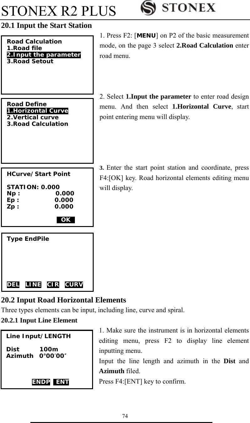 STONEX R2 PLUS        74 20.1 Input the Start Station 1. Press F2: [MENU] on P2 of the basic measurement mode, on the page 3 select 2.Road Calculation enter road menu.      2. Select 1.Input the parameter to enter road design menu. And then select 1.Horizontal Curve, start point entering menu will display.       3.  Enter the start point station and coordinate, press F4:[OK] key. Road horizontal elements editing menu will display.           20.2 Input Road Horizontal Elements Three types elements can be input, including line, curve and spiral. 20.2.1 Input Line Element 1. Make sure the instrument is in horizontal elements editing menu, press F2 to display line element inputting menu. Input the line length and azimuth in the Dist and Azimuth filed.   Press F4:[ENT] key to confirm.  Road Calculation 1.Road file 2.Input the parameter 3.Road Setout Road Define 1.Horizontal Curve 2.Vertical curve 3.Road Calculation HCurve/Start Point  STATION: 0.000 Np :            0.000 Ep :            0.000 Zp :            0.000                   0OK0 Type EndPile       DELv LINEv CIR  CURV Line Input/LENGTH  Dist       100m Azimuth  0&deg;00&prime;00&Prime;    ENDP  ENT 