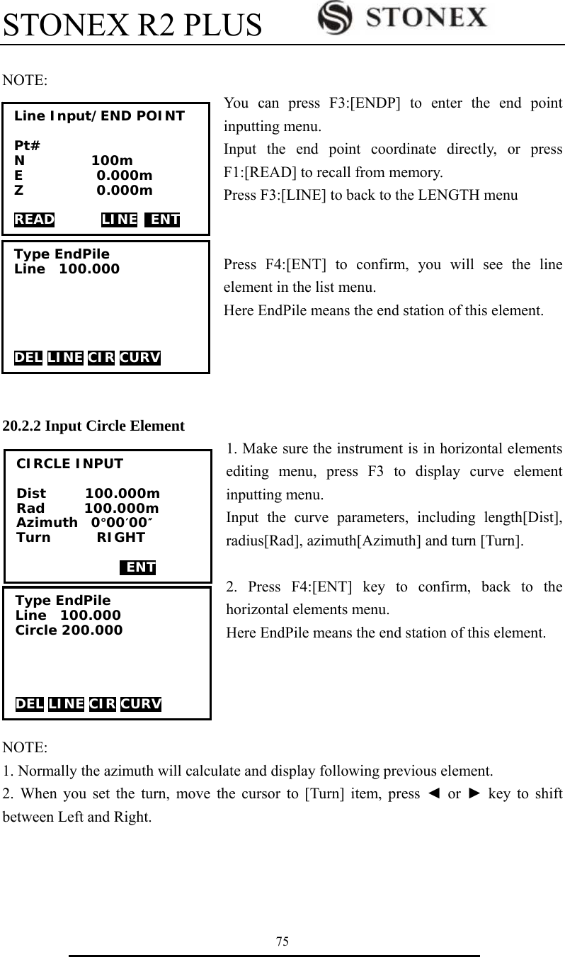 STONEX R2 PLUS        75  NOTE:  You can press F3:[ENDP] to enter the end point inputting menu. Input the end point coordinate directly, or press F1:[READ] to recall from memory.   Press F3:[LINE] to back to the LENGTH menu   Press F4:[ENT] to confirm, you will see the line element in the list menu. Here EndPile means the end station of this element.     20.2.2 Input Circle Element 1. Make sure the instrument is in horizontal elements editing menu, press F3 to display curve element inputting menu. Input the curve parameters, including length[Dist], radius[Rad], azimuth[Azimuth] and turn [Turn].  2. Press F4:[ENT] key to confirm, back to the horizontal elements menu. Here EndPile means the end station of this element.     NOTE:  1. Normally the azimuth will calculate and display following previous element.   2. When you set the turn, move the cursor to [Turn] item, press ◄ or ► key to shift between Left and Right. Line Input/END POINT  Pt# N          100m E           0.000m Z           0.000m  READ       LINE  ENT Type EndPile Line  100.000      DEL LINE CIR CURV CIRCLE INPUT  Dist      100.000m Rad      100.000m Azimuth  0&deg;00&prime;00&Prime; Turn       RIGHT    ENT Type EndPile Line  100.000 Circle 200.000     DEL LINE CIR CURV 