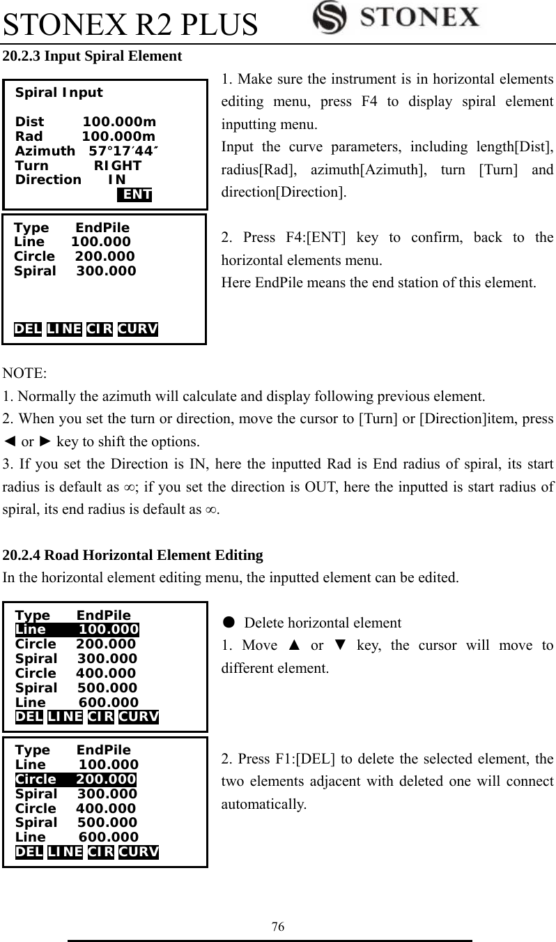 STONEX R2 PLUS        76 20.2.3 Input Spiral Element 1. Make sure the instrument is in horizontal elements editing menu, press F4 to display spiral element inputting menu. Input the curve parameters, including length[Dist], radius[Rad], azimuth[Azimuth], turn [Turn] and direction[Direction].  2. Press F4:[ENT] key to confirm, back to the horizontal elements menu. Here EndPile means the end station of this element.    NOTE:  1. Normally the azimuth will calculate and display following previous element.   2. When you set the turn or direction, move the cursor to [Turn] or [Direction]item, press ◄ or ► key to shift the options. 3. If you set the Direction is IN, here the inputted Rad is End radius of spiral, its start radius is default as &infin;; if you set the direction is OUT, here the inputted is start radius of spiral, its end radius is default as &infin;.  20.2.4 Road Horizontal Element Editing In the horizontal element editing menu, the inputted element can be edited.  ● Delete horizontal element  1. Move ▲ or ▼ key, the cursor will move to different element.    2. Press F1:[DEL] to delete the selected element, the two elements adjacent with deleted one will connect automatically.    Spiral Input  Dist      100.000m Rad      100.000m Azimuth  57&deg;17&prime;44&Prime; Turn       RIGHT Direction    IN   ENT Type    EndPile Line    100.000 Circle   200.000 Spiral   300.000    DEL LINE CIR CURV Type    EndPile Line     100.000 Circle   200.000 Spiral   300.000 Circle   400.000 Spiral   500.000 Line     600.000 DEL LINE CIR CURV Type    EndPile Line     100.000 Circle   200.000 Spiral   300.000 Circle   400.000 Spiral   500.000 Line     600.000 DEL LINE CIR CURV 