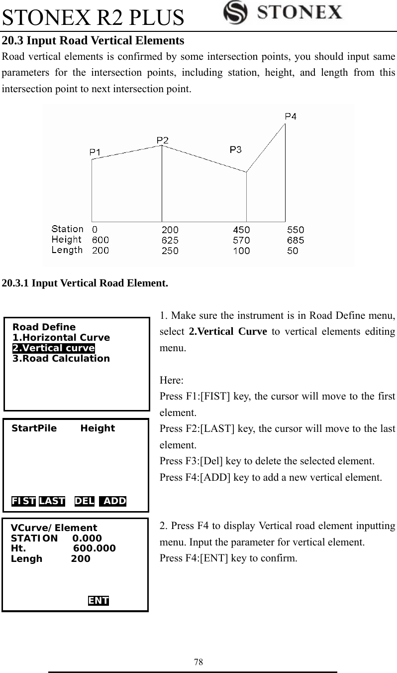 STONEX R2 PLUS        78 20.3 Input Road Vertical Elements Road vertical elements is confirmed by some intersection points, you should input same parameters for the intersection points, including station, height, and length from this intersection point to next intersection point.  20.3.1 Input Vertical Road Element.  1. Make sure the instrument is in Road Define menu, select  2.Vertical Curve to vertical elements editing menu.  Here: Press F1:[FIST] key, the cursor will move to the first element. Press F2:[LAST] key, the cursor will move to the last element. Press F3:[Del] key to delete the selected element. Press F4:[ADD] key to add a new vertical element.   2. Press F4 to display Vertical road element inputting menu. Input the parameter for vertical element.   Press F4:[ENT] key to confirm.     VCurve/Element STATION   0.000 Ht.          600.000 Lengh      200     ENT StartPile     Height       FIST LAST  DEL  ADD Road Define 1.Horizontal Curve 2.Vertical curve 3.Road Calculation  