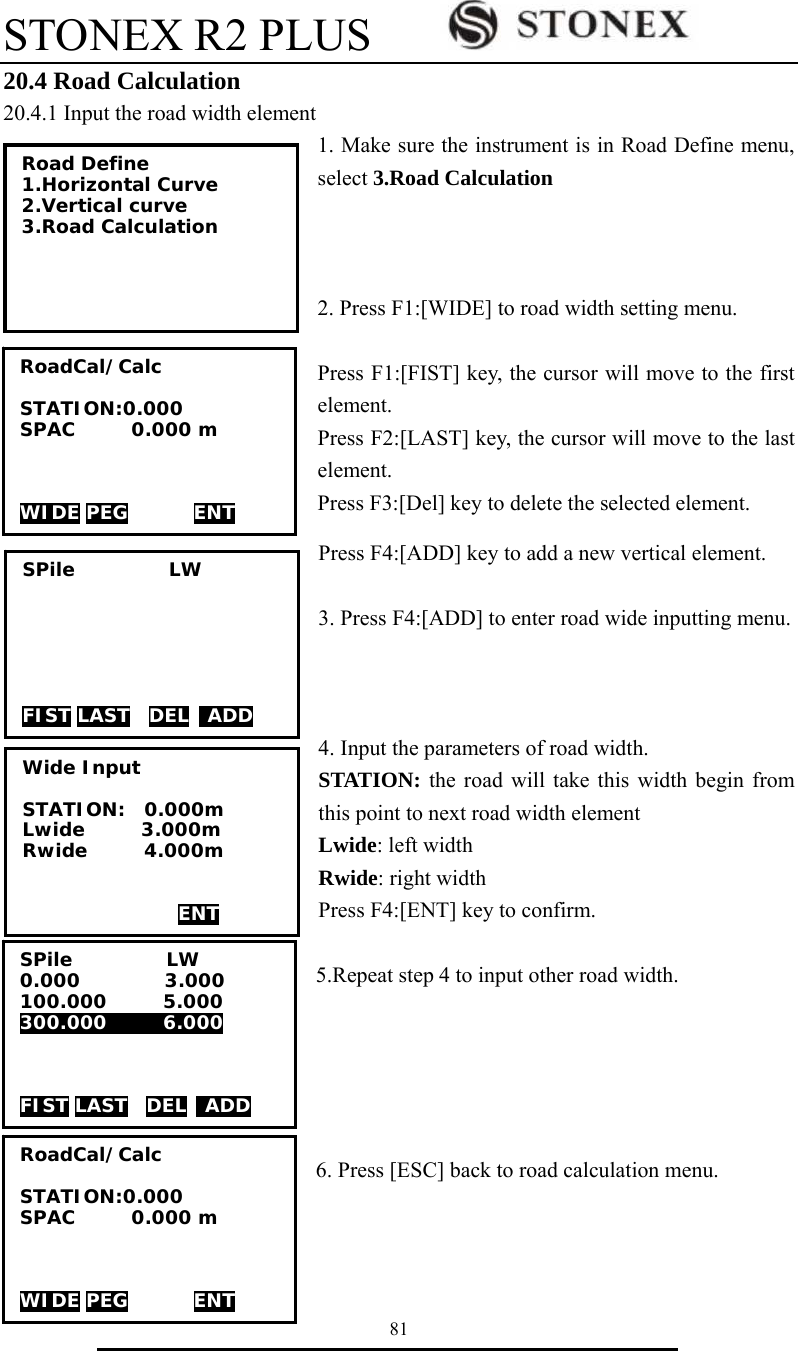 STONEX R2 PLUS        81 20.4 Road Calculation 20.4.1 Input the road width element 1. Make sure the instrument is in Road Define menu, select 3.Road Calculation     2. Press F1:[WIDE] to road width setting menu.  Press F1:[FIST] key, the cursor will move to the first element. Press F2:[LAST] key, the cursor will move to the last element. Press F3:[Del] key to delete the selected element. Press F4:[ADD] key to add a new vertical element.  3. Press F4:[ADD] to enter road wide inputting menu.    4. Input the parameters of road width. STATION: the road will take this width begin from this point to next road width element Lwide: left width Rwide: right width Press F4:[ENT] key to confirm.  5.Repeat step 4 to input other road width.      6. Press [ESC] back to road calculation menu.    SPile          LW       FIST LAST  DEL  ADD RoadCal/Calc  STATION:0.000 SPAC      0.000 m    WIDE PEG       ENT Road Define 1.Horizontal Curve 2.Vertical curve 3.Road Calculation  Wide Input  STATION:  0.000m    Lwide      3.000m Rwide      4.000m    ENT SPile          LW 0.000         3.000 100.000      5.000 300.000      6.000    FIST LAST  DEL  ADD RoadCal/Calc  STATION:0.000 SPAC      0.000 m    WIDE PEG       ENT 