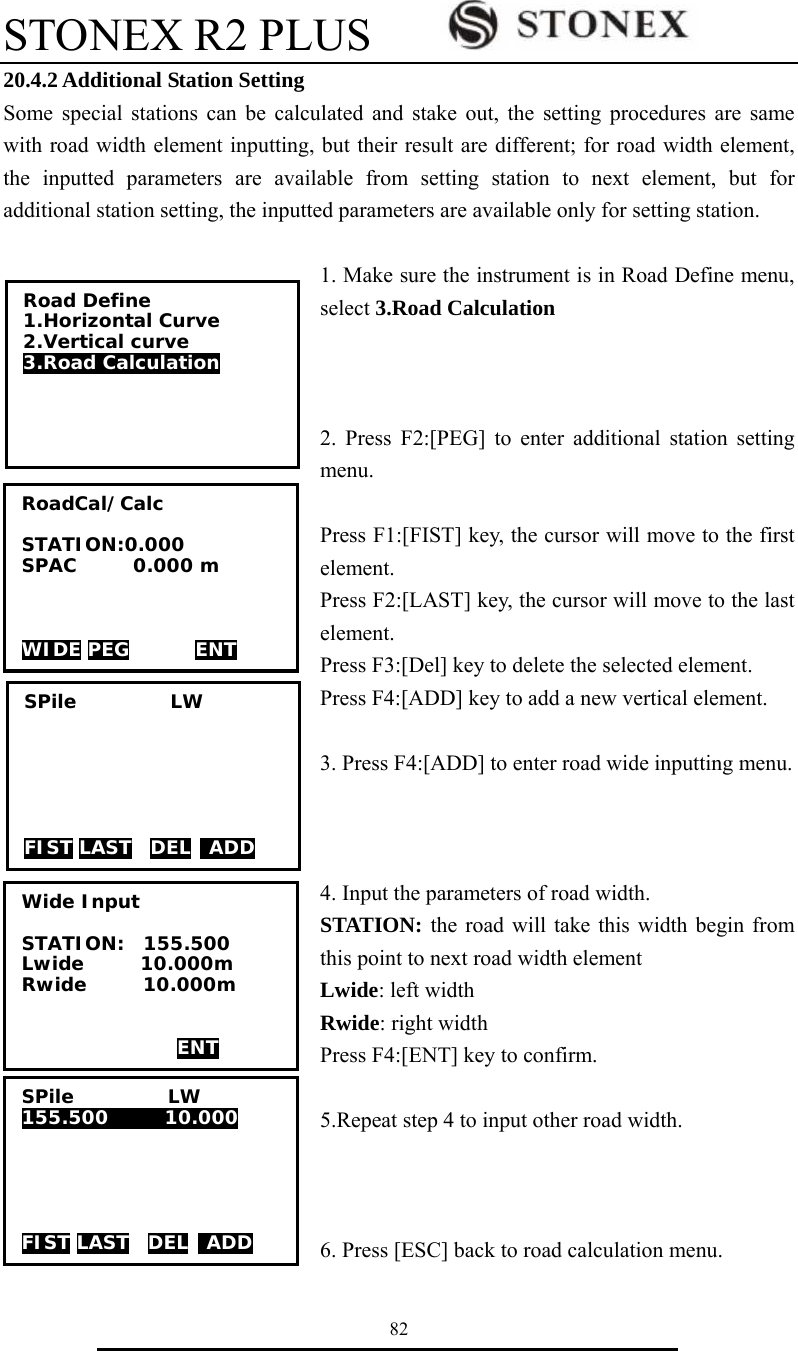 STONEX R2 PLUS        82 20.4.2 Additional Station Setting Some special stations can be calculated and stake out, the setting procedures are same with road width element inputting, but their result are different; for road width element, the inputted parameters are available from setting station to next element, but for additional station setting, the inputted parameters are available only for setting station.  1. Make sure the instrument is in Road Define menu, select 3.Road Calculation     2. Press F2:[PEG] to enter additional station setting menu.  Press F1:[FIST] key, the cursor will move to the first element. Press F2:[LAST] key, the cursor will move to the last element. Press F3:[Del] key to delete the selected element. Press F4:[ADD] key to add a new vertical element.  3. Press F4:[ADD] to enter road wide inputting menu.    4. Input the parameters of road width. STATION: the road will take this width begin from this point to next road width element Lwide: left width Rwide: right width Press F4:[ENT] key to confirm.  5.Repeat step 4 to input other road width.    6. Press [ESC] back to road calculation menu. SPile          LW       FIST LAST  DEL  ADD RoadCal/Calc  STATION:0.000 SPAC      0.000 m    WIDE PEG       ENT Road Define 1.Horizontal Curve 2.Vertical curve 3.Road Calculation  Wide Input  STATION:  155.500    Lwide      10.000m Rwide      10.000m    ENT SPile          LW 155.500      10.000      FIST LAST  DEL  ADD 