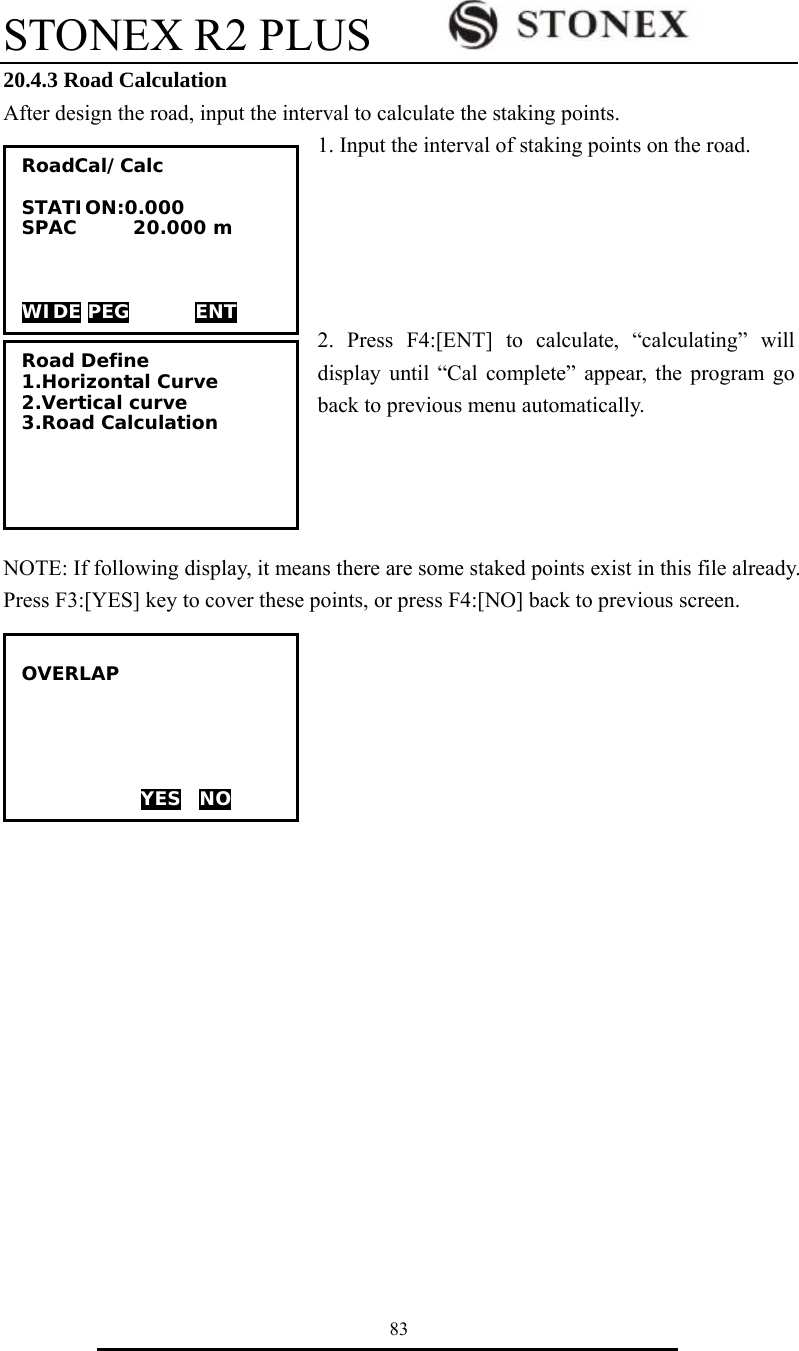 STONEX R2 PLUS        83 20.4.3 Road Calculation After design the road, input the interval to calculate the staking points. 1. Input the interval of staking points on the road.        2. Press F4:[ENT] to calculate, &ldquo;calculating&rdquo; will display until &ldquo;Cal complete&rdquo; appear, the program go back to previous menu automatically.     NOTE: If following display, it means there are some staked points exist in this file already. Press F3:[YES] key to cover these points, or press F4:[NO] back to previous screen.      RoadCal/Calc  STATION:0.000 SPAC      20.000 m    WIDE PEG       ENT Road Define 1.Horizontal Curve 2.Vertical curve 3.Road Calculation  OVERLAP      YES  NO 