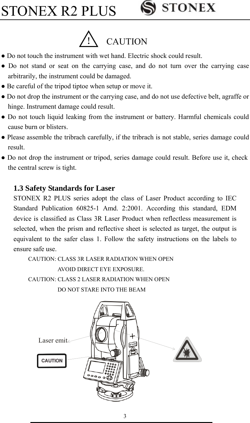 STONEX R2 PLUS        3    ● Do not touch the instrument with wet hand. Electric shock could result. ● Do not stand or seat on the carrying case, and do not turn over the carrying case arbitrarily, the instrument could be damaged. ● Be careful of the tripod tiptoe when setup or move it.   ● Do not drop the instrument or the carrying case, and do not use defective belt, agraffe or hinge. Instrument damage could result.   ● Do not touch liquid leaking from the instrument or battery. Harmful chemicals could cause burn or blisters.   ● Please assemble the tribrach carefully, if the tribrach is not stable, series damage could result.  ● Do not drop the instrument or tripod, series damage could result. Before use it, check the central screw is tight.                                                                                       1.3 Safety Standards for Laser   STONEX R2 PLUS series adopt the class of Laser Product according to IEC Standard Publication 60825-1 Amd. 2:2001. According this standard, EDM device is classified as Class 3R Laser Product when reflectless measurement is selected, when the prism and reflective sheet is selected as target, the output is equivalent to the safer class 1. Follow the safety instructions on the labels to ensure safe use. CAUTION: CLASS 3R LASER RADIATION WHEN OPEN AVOID DIRECT EYE EXPOSURE. CAUTION: CLASS 2 LASER RADIATION WHEN OPEN DO NOT STARE INTO THE BEAM      ！ CAUTIONLaseremit