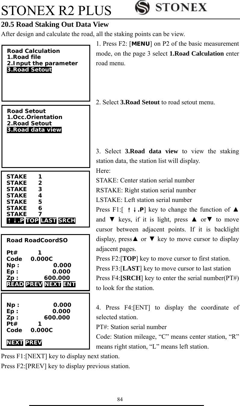 STONEX R2 PLUS        84 20.5 Road Staking Out Data View After design and calculate the road, all the staking points can be view. 1. Press F2: [MENU] on P2 of the basic measurement mode, on the page 3 select 1.Road Calculation enter road menu.      2. Select 3.Road Setout to road setout menu.     3. Select 3.Road data view to view the staking station data, the station list will display.   Here:  STAKE: Center station serial number RSTAKE: Right station serial number LSTAKE: Left station serial number Press F1:[ &uarr;&darr;.P] key to change the function of ▲ and  ▼ keys, if it is light, press ▲ or▼ to move cursor between adjacent points. If it is backlight display, press▲ or ▼ key to move cursor to display adjacent pages. Press F2:[TOP] key to move cursor to first station.   Press F3:[LAST] key to move cursor to last station Press F4:[SRCH] key to enter the serial number(PT#) to look for the station.  4. Press F4:[ENT] to display the coordinate of selected station. PT#: Station serial number Code: Station mileage, &ldquo;C&rdquo; means center station, &ldquo;R&rdquo; means right station, &ldquo;L&rdquo; means left station. Press F1:[NEXT] key to display next station. Press F2:[PREV] key to display previous station.   STAKE    1 STAKE    2 STAKE    3 STAKE    4 STAKE    5 STAKE    6 STAKE    7 &uarr;&darr;.P TOP LAST SRCH Road Calculation 1.Road file 2.Input the parameter 3.Road Setout Road Setout 1.Occ.Orientation 2.Road Setout 3.Road data view Road RoadCoordSO  Pt#       1 Code   0.000C Np :            0.000 Ep :            0.000 Zp :         600.000 READ PREV NEXT ENT  Np :            0.000 Ep :            0.000 Zp :         600.000 Pt#       1 Code   0.000C  NEXT PREV  