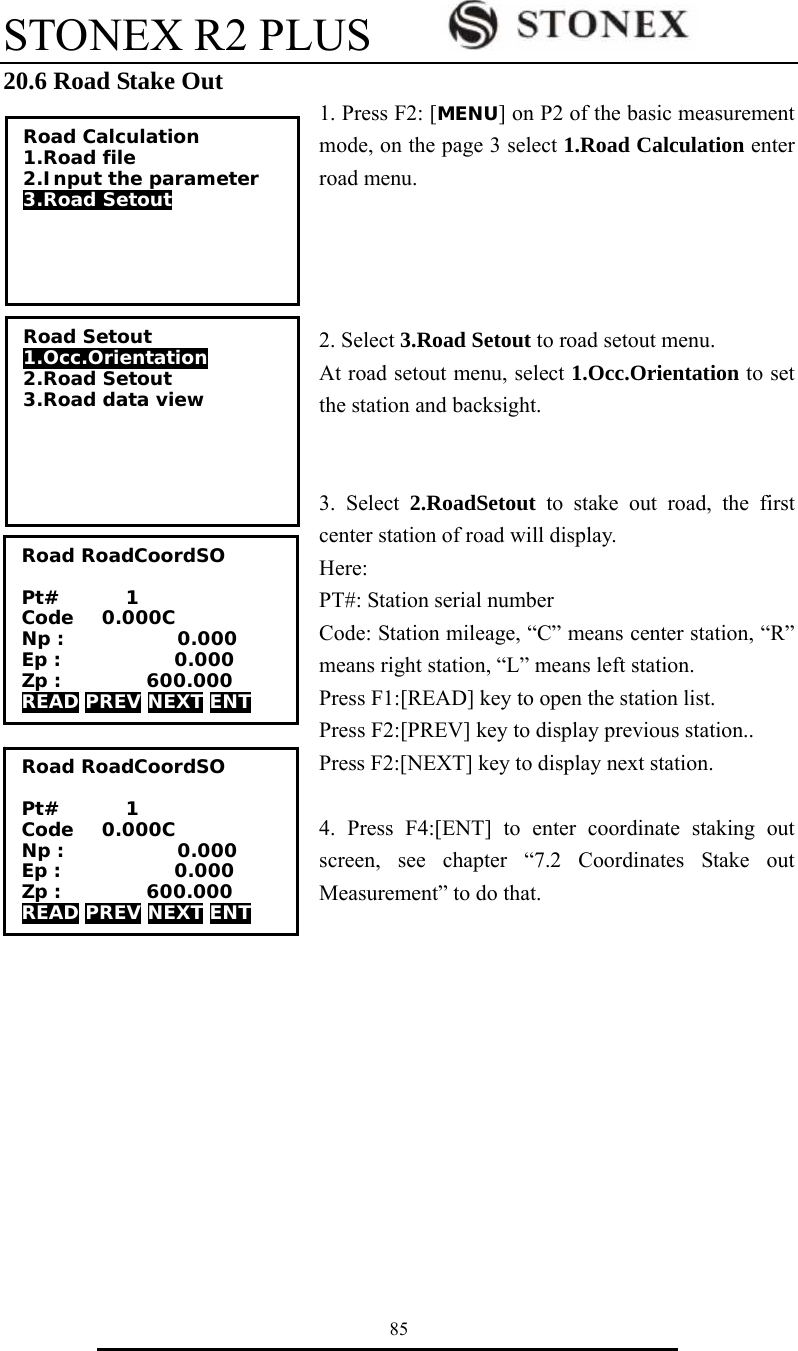 STONEX R2 PLUS        85 20.6 Road Stake Out 1. Press F2: [MENU] on P2 of the basic measurement mode, on the page 3 select 1.Road Calculation enter road menu.       2. Select 3.Road Setout to road setout menu. At road setout menu, select 1.Occ.Orientation to set the station and backsight.     3. Select 2.RoadSetout to stake out road, the first center station of road will display.   Here:  PT#: Station serial number Code: Station mileage, &ldquo;C&rdquo; means center station, &ldquo;R&rdquo; means right station, &ldquo;L&rdquo; means left station. Press F1:[READ] key to open the station list.   Press F2:[PREV] key to display previous station.. Press F2:[NEXT] key to display next station.    4. Press F4:[ENT] to enter coordinate staking out screen, see chapter &ldquo;7.2 Coordinates Stake out Measurement&rdquo; to do that.       Road RoadCoordSO  Pt#       1 Code   0.000C Np :            0.000 Ep :            0.000 Zp :         600.000 READ PREV NEXT ENT Road Calculation 1.Road file 2.Input the parameter 3.Road Setout  Road Setout 1.Occ.Orientation 2.Road Setout 3.Road data view Road RoadCoordSO  Pt#       1 Code   0.000C Np :            0.000 Ep :            0.000 Zp :         600.000 READ PREV NEXT ENT 