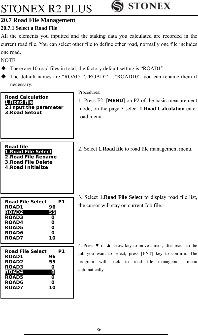 STONEX R2 PLUS        86 20.7 Road File Management 20.7.1 Select a Road File All the elements you inputted and the staking data you calculated are recorded in the current road file. You can select other file to define other road, normally one file includes one road. NOTE: ◆  There are 10 road files in total, the factory default setting is &ldquo;ROAD1&rdquo;. ◆  The default names are &ldquo;ROAD1&rdquo;,&rdquo;ROAD2&rdquo;&hellip;&rdquo;ROAD10&rdquo;, you can rename them if necessary. Procedures: 1. Press F2: [MENU] on P2 of the basic measurement mode, on the page 3 select 1.Road Calculation enter road menu.      2. Select 1.Road file to road file management menu.      3. Select 1.Road File Select to display road file list, the cursor will stay on current Job file.     4. Press ▼ or ▲ arrow key to move cursor, after reach to the job you want to select, press [ENT] key to confirm. The program will back to road file management menu automatically.     Road Calculation 1.Road file 2.Input the parameter 3.Road Setout Road file 1.Road File Select 2.Road File Rename 3.Road File Delete 4.Road Initialize Road File Select     P1 ROAD1           96 ROAD2           55 ROAD3            0 ROAD4            0 ROAD5            0 ROAD6            0 ROAD7           10 Road File Select     P1 ROAD1           96 ROAD2           55 ROAD3            0 ROAD4            0 ROAD5            0 ROAD6            0 ROAD7           10 